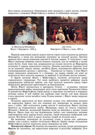 його пошук зупиниться. Отримавши нову молодість і довге життя, учений
вирушив у супроводі Мефістофеля в тривалі й неймовірні мандри.
К. Швенінгер Молодший.
Фауст і Маргарита. 1880 р.
Дж. Тіссо.
Маргарита й Фауст у саду. 1861 р.
Першою важливою подією нового життя героя стало кохання до дівчини
Маргарити, з якою він випадково зустрівся на міській вулиці. Ґретхен
вразила його своєю невинного красою й чистим серцем. У стосунках з нею
Фауст пережив найвище щастя земного кохання, але не знайшов у ньому
сенсу буття. Саме тому він, незважаючи на сильне почуття до Маргарити,
полишив її заради подальшого пошуку. Дівчина заплатила страшну ціну
за це кохання: смерть матері, загибель брата, власноручне вбивство неза-
коннонародженої дитини і, зрештою, — божевілля та страта. І хоча Фауст
щиро намагався визволити її з в’язниці, ця марна спроба аж ніяк не
полегшила його почуття провини за зваблене й загублене життя коханої.
У другій частині Фауст і Мефістофель спочатку дістаються двору
германського імператора. Тут вони пробують провести реформи задля
оздоровлення зубожілої країни, але їхні зусилля зазнають краху через
байдужість феодальної аристократії до батьківщини.
Потім Фауст закохується в прекрасну Гелену — уславлену героїню
давньогрецьких міфів, викрадення якої стало причиною Троянської війни.
З допомогою Мефістофеля герой разом із красунею оселяється в середньо­
вічному замку У цій любові він здобуває нове щастя, але воно виявля­
ється крихким: після загибелі сина Гелена зникає, і Фауст знову вирушає
в дорогу.
Останнім притулком на його земному шляху стає заболочена місцина
на морському березі, яку він отримав від імператора за надану допо­
могу у війні. Аби поліпшити умови життя її мешканців, Фауст сміливо
береться за спорудження греблі. Щоправда, через це гинуть старенькі
Філемон і Бавкіда, маленький будинок яких не вписався у великі плани
Фауста. Проте саме під час будівництва греблі, яке символізує активне
перетворення світу заради блага людства, герой знаходить найвищий сенс
життя. Він бачить його в праці вільних людей на вільній землі.
Це визнання, відповідно до укладеної угоди з духом зла, наближає
смерть уже сліпого, майже столітнього Фауста. Однак попри очікування
Мефістофеля ангели підносять душу померлого на небо.
Центральні образи. На відміну від народної легенди, котра засуджувала
Фауста як грішника, що переступив моральні й релігійні заборони, Ґете
 