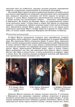 змальовує його як особистість, наділену сильним розумом, невичерпною
енергією, шляхетними устремліннями й титанічним масштабом.
Як учений, Фауст прагне не просто здобути нові знання, а й знайти спосіб
для їхнього перетворення на інструмент удосконалення світу, розширення
меж людського мислення, осягнення суті буття людини та законів уні-
версуму. У цьому Фауст підкреслено протиставляється вченому Вагнеру,
у якому втілено тип схоластичного вченого — застиглого, догматичного
й обмеженого. На відміну від Вагнера, Фауст не задовольняється віднос­
ністю доступних знань і сліпою вірою в теорію. Він прагне не книжкової
мудрості, а експерименту, дійового пізнання живої стихії життя й безмеж­
ного, абсолютного знання. Варто, однак, зважити на те, що заради цього
шляхетного прагнення Фауст готовий принести в жертву не лише самого
себе, а й інших людей, наприклад Маргариту або Філемона та Бавкіду.
Філологічна консультація
В образі Фауста поєднуються елементи двох європейських історико-
культурних типів особистості: людини Відродження та людини Просвітни­
цтва. Він перекладає Біблію німецькою мовою. З одного боку, переклади
Біблії з латини національними мовами здійснювалися за доби Відродження.
У цьому контексті Фауст стає в одну шерегу з ренесансними гуманістами,
від яких він успадковує їхні принципи мислення й жагу пізнання земного
життя. Проте, перекладаючи біблійний рядок «Було в почині Слово!»,
Фауст розмірковує над тим, аби перекласти його рядком «Була в почині
Мисль!» або «Була в почині Сила!», а потім зупиняється на варіанті «Була
в почині Дія!». Це остаточне рішення відображає властиве добі Просвітни­
цтва прагнення активно змінювати світ. WAW
Й. П. Крафт. Фауст
у великодній ранок.
1856 р.
Т. Дж. Баркер. Маргарита
в соборі. 1886 р.
А.Шеффер. Побачення
Фауста й Маргарити.
1846 р.
Водночас Фауста показано як людину сильних почуттів. У стосунках
з Маргаритою він переживає справжнє любовне потрясіння й виявляє
готовність долати будь-які перешкоди на шляху до серця коханої. У цьому
коханні розкриваються його найкращі душевні властивості. Проте до них
примішується також отрута власного егоїзму і впливу темних сил. Адже,
 