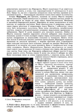домагаючись взаємності від Маргарити, Фауст підштовхує її до переступу
моральних законів, а отже, стає першопричиною її гріхопадіння й заги­
белі. Однак те, що він з гіркотою усвідомлює свою частину провини за її
злочини й муки, — безпосереднє свідчення голосу його совісті та співчуття.
Історія Маргарити, або Ґретхен, позначає на шляху Фауста випробу­
вання коханням. Герой закохується в дівчину з першого погляду попри те,
що вона зовсім не схожа на даму серця героя-інтелектуала. Вихована
в звичайній бюргерській родині, Маргарита не може похвалитися ні осві­
ченістю, ні широтою мислення. Вона простодушна й довірлива, однак її
серце одразу розпізнає й неординарну вдачу Фауста, і небезпечну темну
силу його загадкового супутника. Вона живе звичайним, невибагливим
життям, жорстко регламентованим суворими моральними правилами та
заборонами. Проте її душа відкрита для сильного кохання. Любов до
Фауста спонукає героїню порушити усталені заборони: вона віддається
коханому душею й тілом усупереч страху перед суспільним осудом і неми­
нучим покаранням за позашлюбні стосунки із чоловіком. Навіть після
всіх вільно й невільно скоєних злочинів проти рідних Маргарита справляє
враження не заклятої грішниці, а жертви трагічної долі. Страждаючи
через жахливі наслідки свого кохання, дівчина не докоряє Фаустові його
провиною й не вимагає від нього допомоги. Вона зі смиренням несе тягар
своїх поневірянь. Навіть збожеволівши, Ґретхен дослухається до голосу
своєї совісті, яка не дозволяє їй тікати з в’язниці від страти, аби врятувати
своє життя. Саме тому, що Маргарита добровільно обирає каяття й пока­
рання замість утечі, Господь спасає її душу від пекла й забирає на небо.
Боже милосердя вище за земну справедливість, і людська душа, яка без­
корисно кохала й багато страждала, заслу­
говує на спасіння.
Мефістофель постає в трагедії спочатку
в образі чорного пуделя й лише після того,
як Фауст прочитав заклинання, перетво­
рюється на біса. Він характеризує себе
так: «Я — заперечення усього!» У цій
самохарактеристиці виявляються точки
дотику із самим Фаустом, якому теж при­
таманний дух заперечення непорушних,
здавалося б, книжкових істин, усталеної
життєвої мудрості, неосмисленого існу­
вання. Досліджуючи долю головного героя,
Ґете, однак, доводить думку, що запере­
чення — необхідний елемент пізнання,
мислення та творчого розвитку. Саме цей
глибокий філософський зміст укладено
в слова Мефістофеля: «Я — тої сили
часть, що робить лиш добро, бажаючи лиш
злого». Спільне між Фаустом та Мефісто-
фелем — також цікавість до експерименту,
у якому на практиці перевіряється теорія.
Р.Лаго. Мефістофель спокушає Якщо Фауст поринає в життєву стихію,
Фауста аби знайти в ній реальні, а не вичитані
з мудрих книжок цінності й цілі, то
й Мефістофель формулює ту ж саму настанову в афористичному вислові
«Теорія завжди, мій друже, сіра, / А древо жизні — золоте».
 