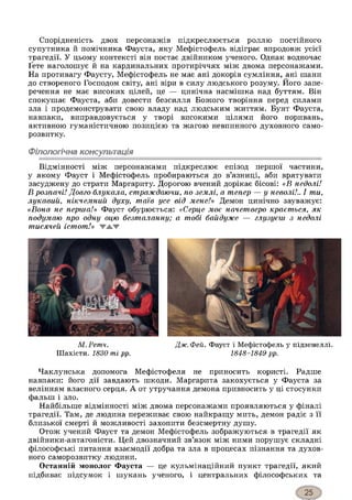 Спорідненість двох персонажів підкреслюється роллю постійного
супутника й помічника Фауста, яку Мефістофель відіграє впродовж усієї
трагедії. У цьому контексті він постає двійником ученого. Однак водночас
Ґете наголошує й на кардинальних протиріччях між двома персонажами.
На противагу Фаусту, Мефістофель не має ані докорів сумління, ані шани
до створеного Господом світу, ані віри в силу людського розуму. Його запе­
речення не має високих цілей, це — цинічна насмішка над буттям. Він
спокушає Фауста, аби довести безсилля Божого творіння перед силами
зла і продемонструвати свою владу над людським життям. Бунт Фауста,
навпаки, виправдовується у творі високими цілями його поривань,
активною гуманістичною позицією та жагою невпинного духовного само­
розвитку.
Філологічна консультація
Відмінності між персонажами підкреслює епізод першої частини,
у якому Фауст і Мефістофель пробираються до в’язниці, аби врятувати
засуджену до страти Маргариту. Дорогою вчений дорікає бісові: «В недолі!
В розпачі! Довго блукала, страждаючи, по землі, а тепер — у неволі!.. І ти,
лукавий, нікчемний духу, таїв усе від мене!» Демон цинічно зауважує:
«Вона не перша!» Фауст обурюється: «Серце моє начетверо крається, як
подумаю про одну оцю безталанну; а тобі байдуже — глузуєш з недолі
тисячей істот!» WAV
М. Ретч. Дж. Фей. Фауст і Мефістофель у підземеллі.
Шахісти. 1830-ті рр. 1848-1849 рр.
Чаклунська допомога Мефістофеля не приносить користі. Радше
навпаки: його дії завдають шкоди. Маргарита закохується у Фауста за
велінням власного серця. А от утручання демона привносить у ці стосунки
фальш і зло.
Найбільше відмінності між двома персонажами проявляються у фіналі
трагедії. Там, де людина переживає свою найкращу мить, демон радіє з її
близької смерті й можливості захопити безсмертну душу.
Отож учений Фауст та демон Мефістофель зображуються в трагедії як
двійники-антагоністи. Цей двозначний зв’язок між ними порушує складні
філософські питання взаємодії добра та зла в процесах пізнання та духов­
ного саморозвитку людини.
Останній монолог Фауста — це кульмінаційний пункт трагедії, який
підбиває підсумок і шукань ученого, і центральних філософських та
 