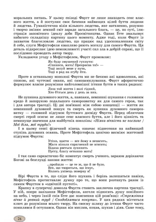 моральних питань. У цьому епізоді Фауст не лише знаходить сенс влас­
ного життя, а й постулює своє бачення найвищих цілей буття людини
й людства. Гуманістична візія вільного людства, яке натхненно, розумно
і творчо змінює земний світ заради загального блага, — це, по суті, ілю­
страція заповітного ідеалу доби Просвітництва. Однак Ґете змальовує
набагато складнішу картину цього моменту. Адже тоді, коли Фауст із
захватом благословляє людство, що працює над удосконаленням світу
й себе, слуги Мефістофеля квапливо риють могилу для самого Фауста. Ця
деталь підкреслює ідею неможливості участі сил зла в добрій справі, що її
послідовно проводить автор твору.
Укладаючи угоду з Мефістофелем, Фауст промовляє:
Як буду змушений гукнути:
«Спинися, мить! Прекрасна ти!» —
Тоді закуй мене у пута,
Тоді я рад на згубу йти.
Проте в останньому монолозі Фауста ми не бачимо ані вдоволення, ані
спокою, ані чуттєвої омани, ані самозамилування. Фауст афористично
формулює власне розуміння найголовнішої істини буття в таких рядках:
Лиш той життя і волі гідний,
Хто б’ється день у день за них.
Не зупинка духовного життя, а, навпаки, невпинні шукання є головним
кредо й запорукою подальшого саморозвитку як для самого героя, так
і для автора трагедії. Ці дві пов’язані між собою концепції — життя як
невпинний духовний пошук та смерть як зупинка духовного самороз­
витку — головний підсумок буттєвого досвіду Фауста. Перед обличчям
смерті герой осягає не лише сенс власного буття, але і його цінність та
неминуще значення для майбутніх поколінь: «Ніяка вічність не поглине /
Мої діла, мої труди!»
І в цьому сенсі фізичний кінець означає піднесення на найвищий
ступінь духовних осяянь. Проте Мефістофель цинічно висміює життєвий
підсумок Фауста:
Утіхи, щастя — все йому в ненасить,
Жаги ніколи спрагнений не вгасить;
Бідаха рветься зупинить
Пусту, благу останню мить!
І так само саркастично біс коментує смерть ученого, заразом дорікаючи
Богові за безглузді закони життя:
...пройшло — це те ж, що й не було.
Все, що твориться, що існує,
Колись унівець поверну я!
Вірі Фауста в те, що сліди його шукань і борінь залишаться навіки,
Мефістофель протиставляє думку про те, що вони розтануть разом із
самим Фаустом в «одвічній пустоті».
Крапку в суперечці довкола Фауста ставить заключна картина трагедії.
У ній, попри зазіхання Мефістофеля, ангели підносять душу покійного
на небо, і через їхній спів Ґете дає пояснення цій розв’язці: «Стремління
вічне й ревний труд / Сподобляться покути». У цих рядках міститься
ключ до розуміння всього твору. На своєму шляху до істини Фауст часто
помилявся й оступався. Однак він мислив, кохав, шукав і діяв. Саме тому,
 