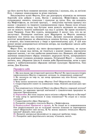 що його життя було сповнене високих стремлінь і шукань, він, за логікою
Ґете, і отримує помилування та вічне спасіння.
Змальовуючи шлях Фауста, Ґете дає розгорнуту відповідь на питання
боротьби між добром і злом, Богом і дияволом. Мефістофель скрізь
супроводжує вченого, спокушає і спонукає до гріха. Зло, що походить
від Мефістофеля, за логікою трагедії, — невід’ємна частина процесу піз­
нання і свідомого та творчого самовизначення героя. Однак сили пітьми
мають обмежену владу над буттям: вони можуть впливати на людину,
але не можуть чинити найвищий суд над її душею. Це право належить
лише Творцеві. Саме Він судить, виправдовує й милує тих, хто на це
заслуговує. Посмертне спасіння душ Маргарити та Фауста знаменує
перемогу сил світла над силами пітьми. Духовні шукання людини, її
життєві випробування не обмежуються земним буттям, а розв’язуються
у вічності, яка осмислюється у творі в християнському дусі. У цій кон­
цепції вповні розкривається оптимізм автора, що відображає ідеали доби
Просвітництва.
Фауст Ґете, на відміну від свого фольклорного прототипу, не шукає
насолод чи влади над світом, не тішиться з власної сваволі, порушуючи
моральні закони, і не стає здобиччю демонічних сил. Навпаки, він набуває
значення символічного образу істинного людського буття, зосередженого
на розв’язанні головних духовних завдань. Ґетівський Фауст — титанічна
постать, яка, убираючи ідеали й осяння доби Просвітництва, встає в одну
шерегу з найпотужнішими образами світової культури: Прометеєм, Гам-
летом, Дон Кіхотом.
Перевірте себе1234567891011
1. Що вам відомо про історичний прототип Фауста? Як трактувалася історія
чорнокнижника Фауста в народних легендах та літературних джерелах?
2. Як вплинуло на твір те, що автор працював над ним більшу частину
свого життя?
3. Чому важко визначити жанр «Фауста» Ґете? Обґрунтуйте відповідь.
4. Схарактеризуйте сюжет та композицію твору. Поясніть функції двох про­
логів.
5. Чим відрізняється ґетівський Фауст від образу Фауста з народної легенди?
Поясніть, як персонаж трагедії пов’язаний з гуманістичною традицією та
ідеалами Просвітництва.
6. Порівняйте. Які типи людини науки втілено в образах Фауста та Вагнера?
У чому автор їх протиставляє й кому симпатизує? Чи згодні ви з такою
позицією?
7. Схарактеризуйте образ Маргарити.
8. Розкрийте специфіку стосунків Фауста з Мефістофелем.
9. Подискутуймо! Працюємо в групах. А. Чи згодні ви із запропонованим
Ґете потрактуванням зла як складової частини пізнання та перетворення
світу? Обґрунтуйте свій погляд. Б. Чи можна вважати ґетівського Фауста
ідеалом? Доведіть свою думку.
10. Визначте центральні філософські та моральні проблеми твору.
11. Розкрийте зміст фаустівського вислову «Спинися, мить!».
 