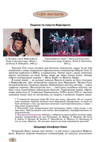 У СВІТІ МИСТЕЦТВА
Падіння та покута ЛЛаргарити
А. Кочерга в ролі Мефістофеля.
Кадр із фільму-опери «Фауст»
(режисер Б. Небієрідзе, 1982 р.)
Хореографічна сцена з «Вальпургієвої ночі».
Національна опера України. Фото К. Панченко,
2017 р.
Трагедія Ґете стала основою для багатьох спектаклів, однак чи не най-
відомішою є опера знаменитого французького композитора Шарля Ґуно. Її
прем’єра відбулася в 1859 р. в паризькому «Театрі лірік», однак остаточну
версію поставлено на сцені Ґранд опери аж через десять років. Автори
лібрето (літературної основи) — Жуль Барб’є та Мішель Карре.
В основі опери — не духовні пошуки Фауста й навіть не його стосунки
з Мефістофелем. Дію зосереджено навколо долі Маргарити. Музика Ґуно
мелодійно багата і сповнена ліризму. Найвідомішу частину вистави — хорео­
графічну картину «Вальпургієва ніч» — настільки полюбила публіка, що
вона стала самостійним одноактним балетом. Українською мовою лібрето
опери переклала Л. Старицька-Черняхівська. З 80-х років XIX ст. вистава,
зазнавши низку змін та осучаснень, не сходить з київської оперної сцени.
1. У німецькій традиції опера Ш. Ґуно має назву «Ґретхен». Як ви гадаєте,
чому головною героїнею вистави стала Маргарита? Поміркуйте, чи може це
бути пов’язано з тим, що трагедію написано в дусі Просвітництва, а опера —
твір епохи романтизму?
2. Підготуйте усне повідомлення про постановку опери в будь-якому з теа­
трів світу. Проілюструйте свій виступ фотографіями, відеофрагментами та
аудіозаписами.
3. Мандруємо Інтернетом. Знайдіть у Мережі та прослухайте музичні твори
відомих композиторів (Л. ван Бетховена, Л. Шпора, Р. Шумана, Ш. Ґуно,
А. Бойто, Г. Малера, Ф. Бузоні, С. Прокоф’єва, А. Шнітке, П. Дюсапена та
ін.) на тему «Фауста». Чи впливає музика на ваше сприйняття трагедії?
Шедеври кінофаустіани
Ґетівський Фауст шукав сенс життя, і в цей пошук утрутився Мефісто-
фель. Відколи людство винайшло кінематограф, до пошуків долучилися
 
