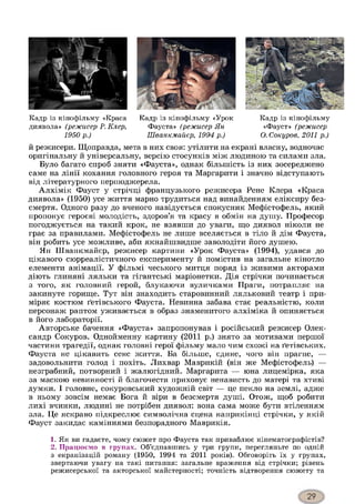Кадр із кінофільму «Краса
диявола» (режисер Р. Клер,
1950 р.)
Кадр із кінофільму «Урок
Фауста» (режисер Ян
Шванкмайєр, 1994 р.)
Кадр із кінофільму
«Фауст» (режисер
О. Сокуров, 2011 р.)
й режисери. Щоправда, мета в них своя: утілити на екрані власну, водночас
оригінальну й універсальну, версію стосунків між людиною та силами зла.
Було багато спроб зняти «Фауста», однак більшість із них зосереджено
саме на лінії кохання головного героя та Маргарити і значно відступають
від літературного першоджерела.
Алхімік Фауст у стрічці французького режисера Рене Клера «Краса
диявола» (1950) усе життя марно трудиться над винайденням еліксиру без­
смертя. Одного разу до вченого навідується спокусник Мефістофель, який
пропонує героєві молодість, здоров’я та красу в обмін на душу. Професор
погоджується на такий крок, не взявши до уваги, що диявол ніколи не
грає за правилами. Мефістофель не лише вселяється в тіло й дім Фауста,
він робить усе можливе, аби якнайшвидше заволодіти його душею.
Ян Шванкмайєр, режисер картини «Урок Фауста» (1994), удався до
цікавого сюрреалістичного експерименту й помістив на загальне кінотло
елементи анімації. У фільмі чеського митця поряд із живими акторами
діють глиняні ляльки та гігантські маріонетки. Дія стрічки починається
з того, як головний герой, блукаючи вуличками Праги, потрапляє на
закинуте горище. Тут він знаходить старовинний ляльковий театр і при­
міряє костюм ґетівського Фауста. Невинна забава стає реальністю, коли
персонаж раптом уживається в образ знаменитого алхіміка й опиняється
в його лабораторії.
Авторське бачення «Фауста» запропонував і російський режисер Олек­
сандр Сокуров. Однойменну картину (2011 р.) знято за мотивами першої
частини трагедії, однак головні герої фільму мало чим схожі на ґетівських.
Фауста не цікавить сенс життя. Ба більше, єдине, чого він прагне, —
задовольнити голод і похіть. Лихвар Маврикій (він же Мефістофель) —
незграбний, потворний і жалюгідний. Маргарита — юна лицемірка, яка
за маскою невинності й благочестя приховує ненависть до матері та хтиві
думки. І головне, сокуровський художній світ — це пекло на землі, адже
в ньому зовсім немає Бога й віри в безсмертя душі. Отож, щоб робити
лихі вчинки, людині не потрібен диявол: вона сама може бути втіленням
зла. Це яскраво підкреслює символічна сцена наприкінці стрічки, у якій
Фауст закидає каміннями безпорадного Маврикія.12
1. Як ви гадаєте, чому сюжет про Фауста так приваблює кінематографістів?
2. Працюємо в групах. Об’єднавшись у три групи, перегляньте по одній
з екранізацій роману (1950, 1994 та 2011 років). Обговоріть їх у групах,
звертаючи увагу на такі питання: загальне враження від стрічки; рівень
режисерської та акторської майстерності; точність відтворення сюжету та
 