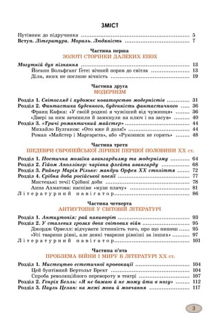 ЗМІСТ
Путівник до підручника ............................................................................. 5
Вступ. Література. Мораль. Людяність ............................................. 7
Частина перша
ЗОЛОТІ СТОРІНКИ ДАЛЕКИХ ЕПОХ
Могутній дух пізнання ............................................................................. 13
Йоганн Вольфґанґ Ґете: вічний порив до світла .......................... 13
Діла, яких не поглине вічність ....................................................... 19
Частина друга
МОДЕРНІЗМ
Розділ 1. Світогляд і художнє новаторство модерністів ............... 31
Розділ 2. Фантастика буденного, буденність фантастичного ..... 36
Франц Кафка: «У своїй родині я чужіший від чужинця» ......... 36
«Двері за ним зачинили й замкнули на ключ і на засув» .......... 40
Розділ 3. «Тричі романтичний майстер»............................................. 44
Михайло Булгаков: «Ото вже й доля!» ........................................... 44
Роман «Майстер і Маргарита», або «Рукописи не горять» ......... 48
Частина третя
ШЕДЕВРИ ЄВРОПЕЙСЬКОЇ ЛІРИКИ ПЕРШОЇ ПОЛОВИНИ XX ст.
Розділ 1. Поетична мозаїка авангардизму та модернізму ............. 64
Розділ 2. Ґійом Аполлінер: чарівна флейта авангарду ................... 68
Розділ 3. Райнер Марія Рільке: мандри Орфея XX століття ........ 72
Розділ 4. Срібна доба російської поезії .................................................. 77
Мистецькі течії Срібної доби ........................................................... 78
Анна Ахматова: наспіви «музи плачу» .......................................... 81
Л і т е р а т у р н и й н а в і г а т о р ..................................................... 86
Частина четверта
АНТИУТОПІЯ У СВІТОВІЙ ЛІТЕРАТУРІ
Розділ 1. Антиутопія: рай навиворіт.................................................. 93
Розділ 2. У сталевих грозах двох світових війн................................. 95
Джордж Орвелл: відчувати істинність того, про що пишеш...... 95
«Усі тварини рівні, але деякі тварини рівніші за інших»........... 97
Л і т е р а т у р н и й н а в і г а т о р ..................................................... 101
Частина п’ята
ПРОБЛЕМА ВІЙНИ І МИРУ В ЛІТЕРАТУРІ XX ст.
Розділ 1. Мистецтво естетичної провокації ...................................... 104
Цей бунтівний Бертольт Брехт ....................................................... 104
Спроба революційного перевороту в театрі ................................... 107
Розділ 2. Генріх Белль: «Я не бажаю й не можу йти в ногу» ......... 112
Розділ 3. Пауль Целан: на межі мови й мовчання ............................ 117
 