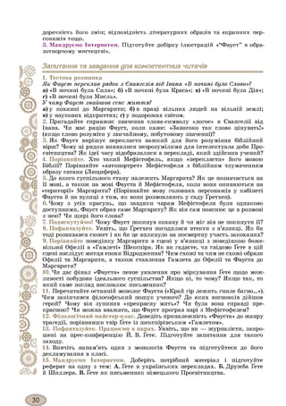 доречність його змін; відповідність літературних образів та екранних пер­
сонажів тощо.
3. Мандруємо Інтернетом. Підготуйте добірку ілюстрацій «“Фауст” в обра­
зотворчому мистецтві».
Запитання та завдання для компетентних читачів
1. Тестова розминка
Як Фауст переклав рядок з Євангелія від Івана «В почині було Слово»?
а) «В почині була Сила»; б) «В почині була Краса»; в) «В почині була Дія»;
г) «В почині була Мисль».
У чому Фауст знайшов сенс життя?
а) у коханні до Маргарити; б) в праці вільних людей на вільній землі;
в) у наукових відкриттях; г) у подорожах світом.
2. Пригадайте справжнє значення слова-символу «логос» в Євангелії від
Івана. Чи має рацію Фауст, коли каже: «Зависоко так слово цінувать!»
(якщо слово розуміти у звичайному, побутовому значенні)?
3. Як Фауст вирішує перекласти важкий для його розуміння біблійний
вірш? Чому ці рядки виявилися незрозумілими для інтелектуала доби Про­
світництва? Як ідеї часу відобразилися в перекладі, який здійснив учений?
4. Порівняйте. Хто такий Мефістофель, якщо «перекласти» його мовою
Біблії? Порівняйте «автопортрет» Мефістофеля з біблійним тлумаченням
образу сатани (Люцифера).
5. До якого суспільного стану належить Маргарита? Як це позначається на
її мові, а також на мові Фауста й Мефістофеля, коли вони опиняються на
«території» Маргарити? (Порівняйте мову головних персонажів у кабінеті
Фауста й на вулиці з тим, як вони розмовляють у саду Ґретхен).
6. Чому з усіх красунь, що завдяки чарам Мефістофеля були однаково
доступними, Фауст обрав саме Маргариту? Як він сам пояснює це в розмові
з нею? Чи щирі його слова?
7. Подискутуймо! Чому Фауст покинув кохану й чи міг він не покинути її?
8. Пофантазуйте. Уявіть, що Ґретхен погодилася втекти з в’язниці. Як би
тоді розвивався сюжет і як би це вплинуло на посмертну участь закоханих?
9. Порівняйте поведінку Маргарити в сцені у в’язниці з поведінкою боже­
вільної Офелії в «Гамлеті» Шекспіра. Як ви гадаєте, чи свідомо Ґете в цій
сцені наслідує митця епохи Відродження? Чим схожі та чим не схожі образи
Офелії та Маргарити, а також ставлення Гамлета до Офелії та Фауста до
Маргарити?
10. Чи дає фінал «Фауста» певне уявлення про міркування Ґете щодо мож­
ливості побудови ідеального суспільства? Якщо ні, то чому? Якщо так, то
який саме погляд висловлює письменник?
11. Перечитайте останній монолог Фауста («Край гір лежить гниле багно...»).
Чим закінчився філософський пошук ученого? До яких висновків дійшов
герой? Чому він зупинив «прекрасну мить»? Чи була вона справді пре­
красною? Чи можна вважати, що Фауст програв парі з Мефістофелем?
12. Філологічний майстер-клас. Доведіть приналежність «Фауста» до жанру
трагедії, порівнявши твір Ґете із шекспірівським «Гамлетом».
13. Пофантазуйте. Працюємо в парах. Уявіть, що ви — журналісти, запро­
шені на прес-конференцію Й. В. Ґете. Підготуйте запитання для такого
заходу.
14. Вивчіть напам’ять один з монологів Фауста та підготуйтеся до його
декламування в класі.
15. Мандруємо Інтернетом. Доберіть потрібний матеріал і підготуйте
реферат на одну з тем: А. Ґете в українських перекладах. Б. Дружба Ґете
й Шиллера. В. Ґете як письменник німецького Просвітництва.
 