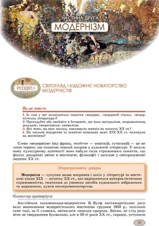 Ви це знаєте
1. Із чим у вас асоціюються поняття «модерн», «модерний стиль», «модер­
ністська література»?
2. Пригадайте або знайдіть в Інтернеті, що таке натуралізм, неоромантизм,
декаданс, імпресіонізм, символізм.
3. Які теми, на ваш погляд, хвилювали митців на початку X X ст.?
4. Як наукові відкриття та технічні винаходи межі Х ІХ -Х Х ст. вплинули
на мистецтво?
Слово «модернізм» (від франц. moderne — новітній, сучасний) — це не
лише термін, що позначає певний напрям у художній літературі. У загаль­
ному культурному контексті воно набуло сили стрижневого поняття, що
фіксує докорінні зміни в мистецтві, філософії і загалом у світорозумінні
людини XX ст.
Літературознавча довідка
Модернізм — сукупна назва напрямів і шкіл у літературі та мисте­
цтві кінця XIX — початку XX ст., які вирізняються антиреалістичною
спрямованістю, тяжінням до умовних засобів художнього зображення
та вираження, духом експериментаторства.
Коментар архіваріуса
Англійська письменниця-модерністка В. Вулф напівжартівливо дату­
вала виникнення модерністського мистецтва груднем 1910 р., оскільки
саме тоді, за її словами, змінилася людська природа. Звісно, не слід розу­
міти це твердження буквально, але в 10-ті роки XX ст., справді, уступили
 