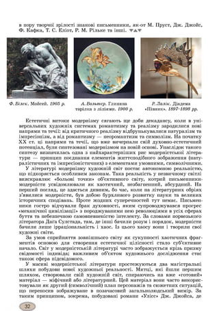 в пору творчої зрілості знакові письменники, як-от М. Пруст, Дж. Джойс,
Ф. Кафка, Т. С. Еліот, Р. М. Рільке та інші, TA1W
Ф. Білек. Мойсей. 1905 р. А. Вольтер. Глиняна Р. Лалік. Діадема
тарілка з ліліями. 1900 р. «Півник». 1897-1898 рр.
Естетичні витоки модернізму сягають ще доби декадансу, коли в уні­
версальних художніх системах романтизму та реалізму зародилися нові
напрями та течії: від критичного реалізму відбрунькувалися натуралізм та
імпресіонізм, а від романтизму — неоромантизм та символізм. На початку
XX ст. ці напрями та течії, що вже вичерпали свій духовно-естетичний
потенціал, були синтезовані модернізмом на новій основі. Унаслідок такого
синтезу визначилась одна з найхарактерніших рис модерністської літера­
тури — принцип поєднання елементів життєподібного зображення (нату­
ралістичних та імпресіоністичних) з елементами умовними, символічними.
У літературі модернізму художній світ постає автономною реальністю,
що підкоряється особливим законам. Така реальність у незвичному світлі
вияскравлює «больові точки» об’єктивного світу, котрий письменники-
модерністи усвідомлювали як хаотичний, незбагненний, абсурдний. На
перший погляд, це здається дивним, бо час, коли на літературних обріях
з’явилися модерністи, був добою бурхливого розвитку науки та великих
історичних сподівань. Проте жодних суперечностей тут немає. Письмен­
ники гостро відчували брак духовності, яким супроводжувався прогрес
«механічної цивілізації» з породжуваними нею революціями в усіх сферах
буття та небезпечною самовпевненістю інтелекту. За словами норвезького
літератора Даґа Сулстада, там, де інші бачили розум і порядок, модерністи
бачили лише ірраціональність і хаос. Із цього хаосу вони і творили свої
художні світи.
За умов сприйняття зовнішнього світу як сукупності хаотичних фраг­
ментів основою для створення естетичної цілісності стало суб’єктивне
начало. Світ у модерністській літературі часто зображується крізь призму
свідомості індивіда; важливим об’єктом художнього дослідження стає
також сфера підсвідомого.
У масиві модерністської літератури простежуються два магістральні
шляхи побудови нової художньої реальності. Митці, які йшли першим
шляхом, створювали свій художній світ, спираючись на вже «готовий»
матеріал — міфічний або літературний. Цей матеріал вони часто викорис­
товували як другий (символічний) план персонажів та сюжетних ситуацій,
що переносив зображуване в позачасовий загальнолюдський вимір. За
таким принципом, зокрема, побудовані романи «Улісс» Дж. Джойса, де
 