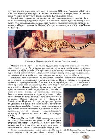другим планом змальованого життя початку XX ст. є Гомерова «Одіссея»,
а також «Доктор Фаустус» Т. Манна та «Майстер і Маргарита» М. Булга-
кова, у яких на другому плані звучить фаустіанська тема.
Інший шлях торували письменники, які створювали свій художній світ
не на загальнокультурному ґрунті, а з власних, індивідуально-авторських
міфів. Так народжувалися самобутні сюжети про перетворення людини на
комаху («Перевтілення» Ф. Кафки) або про пошесть чуми у XX ст. («Чума»
А. Камю).
К. Фернан. Мистецтво, або Ніжність Сфінкса. 1896 р.
Модерністські міфи — як ті, що будувалися на ґрунті вже відомого мате­
ріалу, так і ті, що були індивідуально-авторськими творіннями, — відріз­
нялися від міфів давніх. На противагу архаїчному, модерністський літера­
турний міф зазвичай був забарвлений авторською іронією, що не дозволяла
читачам повірити, ніби все, що в ньому змальовується, — дійсність.
Письменники-модерністи не виробили спільної естетичної платформи,
не створили колективних творчих програм. Однак, згідно з усталеною
думкою літературознавців, біля витоків модернізму стоять три найвидат-
ніші прозаїки XX ст.: француз Марсель Пруст, ірландець Джеймс Джойс
та австрієць Франц Кафка. Характерно, що всі
троє не вважали себе модерністами, поготів —
засновниками нового літературного напряму.
Творили вони незалежно один від одного; між
ними навіть не було повноцінного творчого спіл­
кування. Кафка ніколи не зустрічався із
Джойсом чи Прустом. А коротка зустріч Пруста
та Джойса в Парижі не мала навіть натяку на
творчий взаємообмін. Однак ці три письменники,
працюючи незалежно один від одного, створили
духовно-естетичні засади модерністського
напряму і проклали нові шляхи літератури
XX ст.
Марсель Пруст (1871-1922) уславився у світі
як автор багатотомного роману «У пошуках
утраченого часу» (1909-1922). Саме цей мону­
ментальний твір дав підставу критикам назвати
письменника одним із засновників модернізму.
Роман складається з таких частин: «На Сван- Ж.-Е.Бланш. Портрет Марселя
нову сторону», «У затінку дівчат-квіток», «Ґер- Пруста. 1904 р.
 
