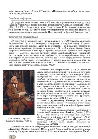 мантська сторона», «Содом і Гоморра», «Полонянка», «Альбертіна зникає»
та «Віднайдений час».
Українське відлуння
До українського читача роман «У пошуках утраченого часу» дійшов
завдяки титанічній праці відомого перекладача Анатоля Перепаді (1935-
2008). У 2001 р. йому присуджено Премію імені Г. Сковороди за переклад
усіх частин твору. До цього повністю перекласти семитомник Пруста не
вдавалося жодному з перекладачів Центральної та Східної Європи, жжж
Філологічна консультація
«У пошуках утраченого часу» часто називають «суб’єктивною епопеєю».
Це визначення досить точно фіксує своєрідність побудови твору. З одного
боку, він справді епопея, адже й за обсягом, і за розмахом охоплення
буття не поступається класичним епопеям XIX ст. А з другого боку, Пруст
зображає життєвий плин крізь призму свідомості центрального персо­
нажа — Марселя, постаті значною мірою автобіографічної. Зовнішній
світ не просто вміщується у свідомість героя, а перепідпорядковується
її внутрішнім законам. Замість епічної реальності перед читачем постає
реальність суб’єктивна, психологічна, у межах якої плин життя перетво­
рюється на спонтанний «потік пам’яті», а головним засобом художнього
опанування світу стає спогад героя, жжж
Немовби під мікроскопом у творі розгляда­
ються найдрібніші реакції та відтінки почуттів
головного героя, змальовуються подорожі його
внутрішнього «я» заплутаними стежками
пам’яті, розкривається механізм виникнення
його спогадів, спрямованих на те, щоб відродити
в усій повноті, ясності та яскравості колись пере­
житі враження й заглибитися в їхню сутність.
Відтворений в епопеї «потік пам’яті» охоплює
не лише буття оповідача, а й життєві пригоди
численних персонажів, які потрапляють у його
поле зору й утворюють загальне тло французь­
кого життя на межі ХІХ-ХХ ст.
Завдяки художньому новаторству та філо­
софській глибині роман «У пошуках утраченого
часу» зажив слави «найвеличнішої французької
книжки XX століття».
Друга ключова постать модерністської прози —
ірландський письменник Джеймс Джойс (1882-
1941). Віхи мистецької еволюції Дж. Джойса
відображено в найвдаліших його книжках: збірці
новел «Дублінці» (1907), романах «Портрет митця
замолоду» (1916), «Улісс» (1922), «Поминки за
Фіннеганом» (1939).
Специфічне місце в літературній спадщині митця посідає мініатюра
«Джакомо Джойс» (близько 1914), у якій було апробовано модерністську
поетику. Це художньо-щоденниковий літопис кохання, яке пережив Джойс
Ж.-Е. Бланиі . Портрет
Джеймса Джойса. 1935 р.
 