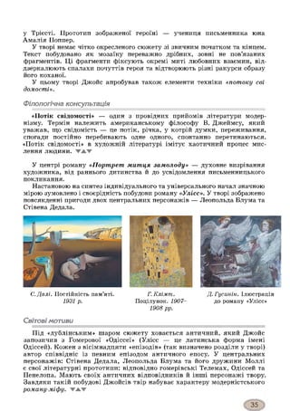 у Трієсті. Прототип зображеної героїні — учениця письменника юна
Амалія Поппер.
У творі немає чітко окресленого сюжету зі звичним початком та кінцем.
Текст побудовано як мозаїку переважно дрібних, зовні не пов’язаних
фрагментів. Ці фрагменти фіксують окремі миті любовних взаємин, від­
дзеркалюють спалахи почуттів героя та відтворюють різні ракурси образу
його коханої.
У цьому творі Джойс апробував також елементи техніки «потоку сві­
домості».
Філологічна консультація
«Потік свідомості» — один з провідних прийомів літератури модер­
нізму. Термін належить американському філософу В. Джеймсу, який
уважав, гцо свідомість — це потік, річка, у котрій думки, переживання,
спогади постійно перебивають одне одного, спонтанно перетинаються.
«Потік свідомості» в художній літературі імітує хаотичний процес мис­
лення ЛЮДИНИ. ▼ А Ж
У центрі роману «Портрет митця замолоду» — духовне визрівання
художника, від раннього дитинства й до усвідомлення письменницького
покликання.
Настановою на синтез індивідуального та універсального начал значною
мірою зумовлено і своєрідність побудови роману «Улісе». У творі зображено
повсякденні пригоди двох центральних персонажів — Леопольда Блума та
Стівена Дедала.
С.Далі. Постійність пам’яті.
1931 р.
Г. Клімт.
Поцілунок. 1907-
1908 рр.
Д. Гусинін. Ілюстрація
до роману «Улісс»
Світові мотиви
Під «дублінським» шаром сюжету ховається античний, який Джойс
запозичив з Гомерової «Одіссеї» (Улісс — це латинська форма імені
Одіссей). Кожен з вісімнадцяти «епізодів» (так визначено розділи у творі)
автор співвідніс із певним епізодом античного епосу. У центральних
персонажів: Стівена Дедала, Леопольда Блума та його дружини Моллі
є свої літературні прототипи: відповідно гомерівські Телемах, Одіссей та
Пенелопа. Мають своїх античних відповідників й інші персонажі твору.
Завдяки такій побудові Джойсів твір набуває характеру модерністського
роману-міфу. ЖАЖ
 