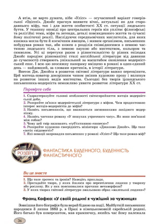 А втім, не варто думати, ніби «Улісс» — осучаснений варіант гомерів­
ської «Одіссеї». Джойс прагнув виявити вічні, актуальні як для старо­
давнього міфу, так і для життя особистості XX ст. ситуації людського
буття. У тканину оповіді про центральних героїв він уплітає філософські
та релігійні теми, міфи та легенди, деталі повсякденного життя та сучасні
йому політичні реалії. Наслідуючи середньовічних мислителів, для яких
книжка могла бути й космічним явищем, і живим організмом, письменник
побудував роман так, аби кожен з розділів співвідносився з певною час­
тиною людського тіла, з певною наукою або мистецтвом, кольором та
символом. Усі ці перегуки разом з різностильністю (у різних епізодах
Джойс пародіює різноманітні стилі англійської літератури від давнини
до сучасності) створюють унікальний за масштабом охоплення модерніст­
ський епос. І всю цю неосяжну панораму вміщено в романі в один-єдиний
день — найдовший, за словами критиків, в історії літератури.
Внесок Дж. Джойса в розвиток світової літератури важко переоцінити.
Цей митець-новатор докорінним чином змінив художню прозу і вплинув
на розвиток інших видів мистецтва. Сьогодні без творів ірландського
письменника-модерніста неможливо уявити розвиток літератури XX ст.
Перевірте себе
1. Схарактеризуйте головні особливості світосприйняття митців модерніст­
ської доби.
2. Розкрийте зв’язки модерністської літератури з міфом. Чим продиктовано
інтерес митців-модерністів до міфів?
3. Назвіть письменників, що вважаються засновниками західного модер­
нізму.
4. Назвіть частини роману «У пошуках утраченого часу». Як вони пов’язані
між собою?
5. Чому цей твір називають «суб’єктивною епопеєю»?
6. Розкрийте художню своєрідність мініатюри «Джакомо Джойс». Що таке
«потік свідомості»?
7. Які новації запровадив письменник у романі «Улісс»? Що таке роман-міф?
ФАНТАСТИКА БУДЕННОГО, БУДЕННІСТЬ
ФАНТАСТИЧНОГО
Ви це знаєте
1. Що таке гротеск та іронія? Наведіть приклади.
2. Пригадайте твори, у яких йшлося про перевтілення людини у тварину
або рослину. Як у них пояснювалися причини метаморфози?
3. У яких творах світової літератури змальовано образ «маленької людини»?
Франц Кафка: «У своїй родині я чужіший за чужинця»
Зовнішня його біографія булавкрай бідною наподії. Майбутній письменник
народився 3 липня 1883 р. в Празі в німецькомовній єврейській родині.
Його батько був комерсантом, мав крамничку, якийсь час йому належала
 