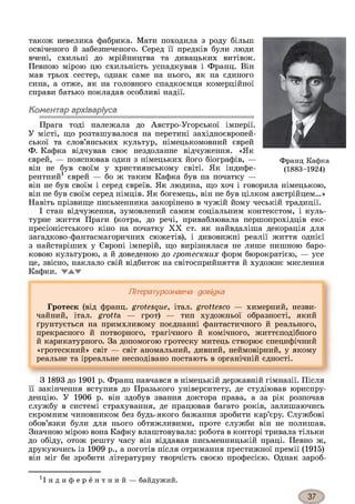 також невелика фабрика. Мати походила з роду більш
освіченого й забезпеченого. Серед її предків були люди
вчені, схильні до мрійництва та дивацьких витівок.
Певною мірою цю схильність успадкував і Франц. Він
мав трьох сестер, однак саме на нього, як на єдиного
сина, а отже, як на головного спадкоємця комерційної
справи батько покладав особливі надії.
Коментар архіваріуса
Прага тоді належала до Австро-Угорської імперії.
У місті, що розташувалося на перетині західноєвропей­
ської та слов’янських культур, німецькомовний єврей
Ф. Кафка відчував своє нездоланне відчуження. «Як
єврей, — пояснював один з німецьких його біографів, — Франц Кафка
він не був своїм у християнському світі. Як індифе- (1883-1924)
рентний1 єврей — бо ж таким Кафка був на початку —
він не був своїм і серед євреїв. Як людина, що хоч і говорила німецькою,
він не був своїм серед німців. Як богемець, він не був цілком австрійцем...»
Навіть прізвище письменника закорінено в чужій йому чеській традиції.
І стан відчуження, зумовлений самим соціальним контекстом, і куль­
турне життя Праги (котра, до речі, приваблювала першопрохідців екс­
пресіоністського кіно на початку XX ст. як найвдаліша декорація для
загадково-фантасмагоричних сюжетів), і дивовижні реалії життя однієї
з найстаріших у Європі імперій, що вирізнялася не лише пишною баро­
ковою культурою, а й доведеною до гротескних форм бюрократією, — усе
це, звісно, наклало свій відбиток на світосприйняття й художнє мислення
Кафки.
Літературознавча довідка
Гротеск (від франц. grotesque, італ. grottesco — химерний, незви­
чайний, італ. grotta — грот) — тип художньої образності, який
ґрунтується на примхливому поєднанні фантастичного й реального,
прекрасного й потворного, трагічного й комічного, життєподібного
й карикатурного. За допомогою гротеску митець створює специфічний
«гротескний» світ — світ аномальний, дивний, неймовірний, у якому
реальне та ірреальне несподівано постають в органічній єдності.З
З 1893 до 1901 р. Франц навчався в німецькій державній гімназії. Після
її закінчення вступив до Празького університету, де студіював юриспру­
денцію. У 1906 р. він здобув звання доктора права, а за рік розпочав
службу в системі страхування, де працював багато років, залишаючись
скромним чиновником без будь-якого бажання зробити кар’єру. Службові
обов’язки були для нього обтяжливими, проте служби він не полишав.
Значною мірою вона Кафку влаштовувала: робота в конторі тривала тільки
до обіду, отож решту часу він віддавав письменницькій праці. Певно ж,
друкуючись із 1909 р., а поготів після отримання престижної премії (1915)
він міг би зробити літературну творчість своєю професією. Однак зароб-
' і н д и ф е р е н т н и й — байдужий.
 