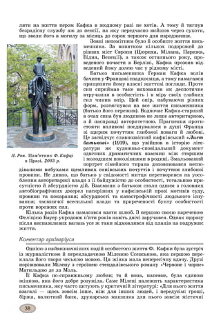 ляти на життя пером Кафка в жодному разі не хотів. А тому й тягнув
безрадісну службу аж до пенсії, на яку передчасно вийшов через сухоти,
що звели його в могилу за місяць до сорок першого дня народження.
Зовні непомітним було й особисте життя пись­
менника. За винятком кількох подорожей до
різних міст Європи (Цюриха, Мілана, Парижа,
Відня, Венеції), а також останнього року, про­
веденого почасти в Берліні, Кафка прожив від­
ведений йому долею час у рідному місті.
Батько письменника Герман Кафка волів
бачити у Францові спадкоємця, а тому намагався
прищепити йому власні життєві погляди. Проте
син сприймав таке виховання як деспотичне
втручання в особистість і в міру своїх слабких
сил чинив опір. Цей опір, набуваючи різних
форм, розтягнувся на все життя письменника
(батько його пережив). Водночас Кафка-старший
в очах сина був людиною не лише авторитарною,
а й насправді авторитетною. Прагнення проти­
стояти впливові поєднувалося в душі Франца
зі щирим почуттям глибокої поваги й любові.
Це засвідчує славнозвісний кафківський «Лист
батькові» (1919), що увійшов в історію літе­
ратури як художньо-сповідальний документ
одвічних драматичних взаємин між старшим
і молодшим поколіннями в родині. Змальований
портрет сімейного тирана доповнювався неспо­
діваними вибухами щемливих синівських почуттів і почуттям глибокої
провини. Не дивно, що батько у свідомості митця перетворився на уосо­
блення авторитарної влади з її байдужістю до особистості, тотальною при­
сутністю й абсурдністю дій. Взаємини з батьком стали одним з головних
автобіографічних джерел наскрізних у кафківській прозі мотивів суду,
провини та покарання; абсурдності та катастрофічності людського існу­
вання; таємничої всесильної влади та приреченості бунту особистості
проти ворожих сил.
Кілька разів Кафка намагався взяти шлюб. З першою своєю нареченою
Феліцією Бауер упродовж п’яти років навіть двічі заручався. Однак щоразу
після виснажливих вагань усе ж таки відмовлявся від планів на подружнє
життя.
Коментар архіваріуса
Однією з найвизначніших подій особистого життя Ф. Кафки була зустріч
із журналісткою й перекладачкою Міленою Єсенською, яка першою пере­
клала його твори чеською мовою. Ця жінка мала непересічну вдачу. Друзі
порівнювали Мілену з героїнею стендалівського роману «Червоне і чорне»
Матильдою де ла Моль.
Її Кафка по-справжньому любив; та й вона, напевне, була єдиною
жінкою, яка його добре розуміла. Саме Мілені належить характеристика
письменника, яку часто цитують у критичній літературі: «Для нього життя
взагалі — щось зовсім інше, ніж для інших людей, і передусім: гроші,
біржа, валютний банк, друкарська машинка для нього зовсім містичні
Я. Рон. Пам’ятник Ф. Кафці
в Празі. 2003 р.
 