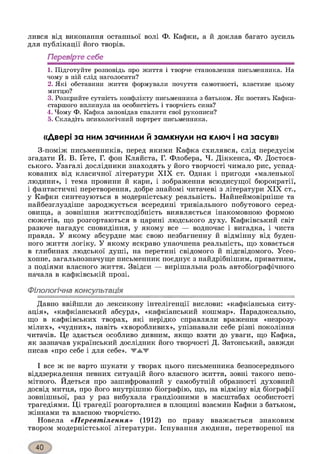 лився від виконання останньої волі Ф. Кафки, а й доклав багато зусиль
для публікації його творів.
Перевірте себе
1. Підготуйте розповідь про життя і творче становлення письменника. На
чому в ній слід наголосити?
2. Які обставини життя формували почуття самотності, властиве цьому
митцю?
3. Розкрийте сутність конфлікту письменника з батьком. Як постать Кафки-
старшого вплинула на особистість і творчість сина?
4. Чому Ф. Кафка заповідав спалити свої рукописи?
5. Складіть психологічний портрет письменника.
«Двері за ним зачинили й замкнули на ключ і на засув»
З-поміж письменників, перед якими Кафка схилявся, слід передусім
згадати Й. В. Ґете, Г. фон Кляйста, Г. Флобера, Ч. Діккенса, Ф. Достоєв-
ського. Узагалі дослідники знаходять у його творчості чимало рис, успад­
кованих від класичної літератури XIX ст. Однак і пригоди «маленької
людини», і тема провини й кари, і зображення всюдисущої бюрократії,
і фантастичні перетворення, добре знайомі читачеві з літератури XIX ст.,
у Кафки синтезуються в модерністську реальність. Найнеймовірніше та
найбезглуздіше зароджується всередині тривіального побутового серед­
овища, а зовнішня життєподібність виявляється інакомовною формою
сюжетів, що розгортаються в царині людського духу. Кафківський світ
разюче нагадує сновидіння, у якому все — водночас і вигадка, і чиста
правда. У якому абсурдне має свою незбагненну й відмінну від буден­
ного життя логіку. У якому яскраво унаочнена реальність, що ховається
в глибинах людської душі, на перетині свідомого й підсвідомого. Усео-
хопне, загальнозначуще письменник поєднує з найдрібнішим, приватним,
з подіями власного життя. Звідси — вирішальна роль автобіографічного
начала в кафківській прозі.
Філологічна консультація*І
Давно ввійшли до лексикону інтелігенції вислови: «кафкіанська ситу­
ація», «кафкіанський абсурд», «кафкіанський кошмар». Парадоксально,
що в кафківських творах, які нерідко справляли враження «незрозу­
мілих», «чудних», навіть «хворобливих», упізнавали себе різні покоління
читачів. Це здається особливо дивним, якщо взяти до уваги, що Кафка,
як зазначав український дослідник його творчості Д. Затонський, завжди
писав «про себе і для себе». WMW
І все ж не варто шукати у творах цього письменника безпосереднього
віддзеркалення певних ситуацій його власного життя, зовні такого непо­
мітного. Йдеться про зашифрований у самобутній образності духовний
досвід митця, про його внутрішню біографію, що, на відміну від біографії
зовнішньої, раз у раз вибухала грандіозними в масштабах особистості
трагедіями. Ці трагедії розгорталися в площині взаємин Кафки з батьком,
жінками та власного творчістю.
Новела «Перевтілення» (1912) по праву вважається знаковим
твором модерністської літератури. Існування людини, перетвореної на
 