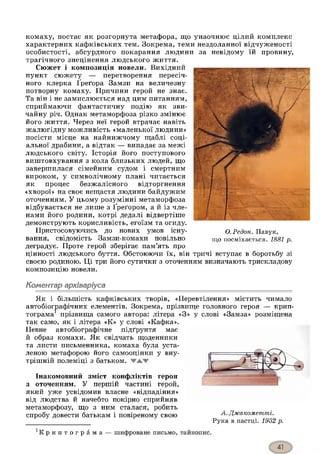 комаху, постає як розгорнута метафора, що унаочнює цілий комплекс
характерних кафківських тем. Зокрема, теми нездоланної відчуженості
особистості, абсурдного покарання людини за невідому їй провину,
трагічного знецінення людського ж иття.
Сюжет і композиція новели. Вихідний
пункт сюжету — перетворення пересіч­
ного клерка Греґора Замзи на величезну
потворну комаху. Причини герой не знає.
Та він і не замислюється над цим питанням,
сприймаючи фантастичну подію як зви­
чайну річ. Однак метаморфоза різко змінює
його життя. Через неї герой втрачає навіть
жалюгідну можливість «маленької людини»
посісти місце на найнижчому щаблі соці­
альної драбини, а відтак — випадає за межі
людського світу. Історія його поступового
виштовхування з кола близьких людей, що
завершилася сімейним судом і смертним
вироком, у символічному плані читається
як процес безжалісного відторгнення
«хворої» на своє нещастя людини байдужим
оточенням. У цьому розумінні метаморфоза
відбувається не лише з Ґреґором, а й із чле­
нами його родини, котрі дедалі відвертіше
демонструють корисливість, егоїзм та огиду.
Пристосовуючись до нових умов існу- О .Р е д о н . Павук,
вання, свідомість Замзи-комахи повільно щ0 посміхається. 1881 р.
деградує. Проте герой зберігає пам’ять про
цінності людського буття. Обстоюючи їх, він тричі вступає в боротьбу зі
своєю родиною. Ці три його сутички з оточенням визначають трискладову
композицію новели.
Коментар архіваріуса
Як і більшість кафківських творів, «Перевтілення» містить
автобіографічних елементів. Зокрема, прізвище головного героя
тограма* прізвища самого автора: літера «З» у слові «Замза»
так само, як і літера «К» у слові «Кафка».
Певне автобіографічне підґрунтя має
й образ комахи. Як свідчать щоденники
та листи письменника, комаха була уста­
леною метафорою його самооцінки у вну­
трішній полеміці з батьком.
Інакомовний зміст конфліктів героя
з оточенням. У першій частині герой,
який уже усвідомив власне «відпадіння»
від людства й начебто покірно сприйняв
метаморфозу, що з ним сталася, робить
спробу довести батькам і повіреному свою
чимало
— крип-
розміщена
А . Д ж а к ом ет п гі.
Рука в пастці. 1 9 3 2 р.
К р и п т о г р а м а — шифроване письмо, тайнопис.
 