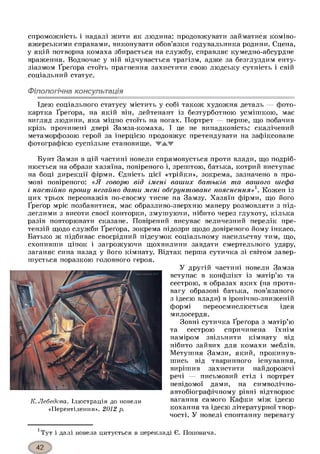 спроможність і надалі жити як людина: продовжувати займатися коміво­
яжерськими справами, виконувати обов’язки годувальника родини. Сцена,
у якій потворна комаха збирається на службу, справляє кумедно-абсурдне
враження. Водночас у ній відчувається трагізм, адже за безглуздим енту­
зіазмом Ґреґора стоїть прагнення захистити свою людську сутність і свій
соціальний статус.
Філологічна консультація
Ідею соціального статусу містить у собі також художня деталь — фото­
картка Ґреґора, на якій він, лейтенант із безтурботною усмішкою, має
вигляд людини, яка міцно стоїть на ногах. Портрет — перше, що побачив
крізь прочинені двері Замза-комаха. І це не випадковість: скалічений
метаморфозою герой за інерцією продовжує претендувати на зафіксоване
фотографією суспільне становище,
Бунт Замзи в цій частині новели спрямовується проти влади, що подріб­
нюється на образи хазяїна, повіреного і, зрештою, батька, котрий виступає
на боці дирекції фірми. Єдність цієї «трійки», зокрема, зазначено в про­
мові повіреного: «Я говорю від імені ваших батьків та вашого шефа
і настійно прошу негайно дати мені обґрунтоване пояснення»1. Кожен із
цих трьох персонажів по-своєму тисне на Замзу. Хазяїн фірми, що його
Ґреґор мріє позбавитися, має образливо-зверхню манеру розмовляти з під­
леглими з висоти своєї конторки, змушуючи, нібито через глухоту, кілька
разів повторювати сказане. Повірений висуває величезний перелік пре­
тензій щодо служби Ґреґора, зокрема підозри щодо довіреного йому інкасо.
Батько ж підбиває своєрідний підсумок соціальному насильству тим, що,
схопивши ціпок і загрожуючи щохвилини завдати смертельного удару,
заганяє сина назад у його кімнату. Відтак перша сутичка зі світом завер-
У другій частині новели Замза
вступає в конфлікт із матір’ю та
сестрою, в образах яких (на проти­
вагу образові батька, пов’язаного
з ідеєю влади) в іронічно-зниженій
формі переосмислюється ідея
милосердя.
Зовні сутичка Ґреґора з матір’ю
та сестрою спричинена їхнім
наміром звільнити кімнату від
нібито зайвих для комахи меблів.
Метушня Замзи, який, прокинув­
шись від тваринного існування,
вирішив захистити найдорожчі
речі — письмовий стіл і портрет
невідомої дами, на символічно-
автобіографічному рівні відтворює
вагання самого Кафки між ідеєю
кохання та ідеєю літературної твор­
чості. У новелі спонтанну перевагу
1Тут і далі новела цитується в перекладі Є. Поповича.
шується поразкою головного героя.
К. Лебедєва. Ілюстрація до новели
«Перевтілення». 2012 р.
 