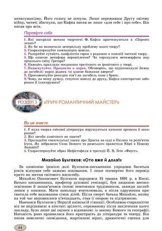 антигуманізму. Його голосу не почули. Лише переживши Другу світову
війну, читачі збагнули, що Кафка писав не лише «для себе і про себе». Він
писав про всіх.
Перевірте себе
1. Які наскрізні мотиви творчості Ф. Кафки простежуються в «Перевті­
ленні»?
2. Як би ви визначили центральну проблему цього твору?
3. Схарактеризуйте композицію новели.
4. Розкрийте сутність конфліктів героя з родиною в кожній частині твору.
5. Що означає метафора перевтілення? Чи торкнулася метаморфоза вну­
трішнього світу Ґреґора?
6. Наведіть приклади поєднання трагічного та іронічного у творі.
7. Подискутуйте. Працюємо в парах. Обговоріть, що підштовхнуло Замзу
до загибелі: вирок рідних чи власне бажання вмерти?
8. Прокоментуйте реакцію сім’ї на загибель сина і брата.
9. Чому, на вашу думку, готуючи новелу до друку, Кафка категорично забо­
ронив її ілюструвати?
«ТРИЧІ РОМАНТИЧНИЙ МАЙСТЕР»
Ви це знаєте
1. У яких творах світової літератури порушуються питання провини й пока­
рання?
2. Які засоби комічного ви знаєте?
3. Пригадайте євангельські сцени про Христа на суді в Пилата та розп’яття
Ісуса. Як зображено Сина Божого та римського правителя Юдеї в Новому
Заповіті?
4. Схарактеризуйте образ Мефістофеля в трагедії Й. В. Ґете «Фауст».
Михайло Булгаков: «Ото вже й доля!»
За зловісною іронією долі Булгаков-письменник упродовж багатьох
років відчував себе заживо похованим. І лише посмертно його перевід-
крито як митця світового масштабу.
Михайло Опанасович Булгаков народився 15 травня 1891 р. в Києві.
Батько письменника, професор духовної семінарії, був людиною високо­
освіченою й запам’ятався синові невтомним трудівником, завжди заглиб­
леним у книжки. Мати замолоду вчителювала, а після одруження при­
святила себе вихованню сімох дітей. Після смерті батька Михайло, якому
на той час виповнилося п’ятнадцять, став її опорою та підтримкою.
Навчався Булгаков у Першій київській гімназії. Особливою старанністю
він не вирізнявся: в атестаті зрілості, отриманому після закінчення цього
закладу, було лише дві оцінки з відзнакою: із закону Божого та географії.
Натомість рано проявилася його пристрасть до літератури та театру. Він
писав невеличкі оповідання, жартівливі вірші, драматичні сценки для
 