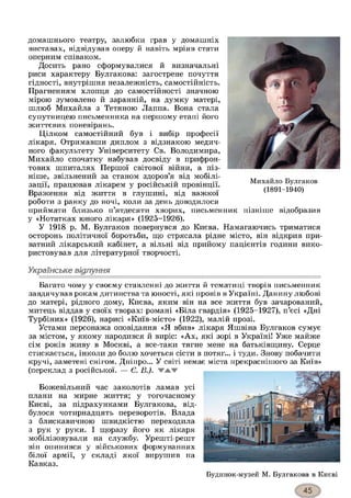 домашнього театру, залюбки грав у домашніх
виставах, відвідував оперу й навіть мріяв стати
оперним співаком.
Досить рано сформувалися й визначальні
риси характеру Булгакова: загострене почуття
гідності, внутрішня незалежність, самостійність.
Прагненням хлопця до самостійності значною
мірою зумовлено й заранній, на думку матері,
шлюб Михайла з Тетяною Лаппа. Вона стала
супутницею письменника на першому етапі його
життєвих поневірянь.
Цілком самостійний був і вибір професії
лікаря. Отримавши диплом з відзнакою медич­
ного факультету Університету Св. Володимира,
Михайло спочатку набував досвіду в прифрон­
тових шпиталях Першої світової війни, а піз­
ніше, звільнений за станом здоров’я від мобілі­
зації, працював лікарем у російській провінції.
Враження від життя в глушині, від важкої
роботи з ранку до ночі, коли за день доводилося
приймати близько п’ятдесяти хворих, письменник пізніше відобразив
у «Нотатках юного лікаря» (1925-1926).
У 1918 р. М. Булгаков повернувся до Києва. Намагаючись триматися
осторонь політичної боротьби, що стрясала рідне місто, він відкрив при­
ватний лікарський кабінет, а вільні від прийому пацієнтів години вико­
ристовував для літературної творчості.
Українське відлуння*з
Багато чому у своєму ставленні до життя й тематиці творів письменник
завдячував рокам дитинства та юності, які провів в Україні. Данину любові
до матері, рідного дому, Києва, яким він на все життя був зачарований,
митець віддав у своїх творах: романі «Біла гвардія» (1925-1927), п’єсі «Дні
Турбіних» (1926), нарисі «Київ-місто» (1922), малій прозі.
Устами персонажа оповідання «Я вбив» лікаря Яшвіна Булгаков сумує
за містом, у якому народився й виріс: «Ах, які зорі в Україні! Уже майже
сім років живу в Москві, а все-таки тягне мене на батьківщину. Серце
стискається, інколи до болю хочеться сісти в потяг... і туди. Знову побачити
кручі, заметені снігом. Дніпро... У світі немає міста прекраснішого за Київ»
(переклад з російської. — Є. В.). v a w
Божевільний час заколотів ламав усі
плани на мирне життя; у тогочасному
Києві, за підрахунками Булгакова, від­
булося чотирнадцять переворотів. Влада
з блискавичною швидкістю переходила
з рук у руки. І щоразу його як лікаря
мобілізовували на службу. Урешті-решт
він опинився у військових формуваннях
білої армії, у складі якої вирушив на
Кавказ.
Будинок-музей М. Булгакова в Києві
 