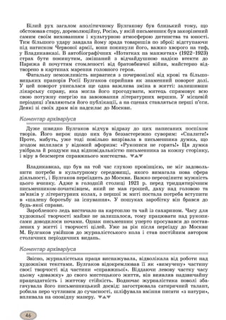 Білий рух загалом аполітичному Булгакову був близький тому, що
обстоював стару, дореволюційну, Росію, у якій письменник був закорінений
самим своїм вихованням і культурною атмосферою дитинства та юності.
Тим більшого удару завдала йому зрада товаришів по зброї: відступаючи
під натиском Червоної армії, вони покинули його, важко хворого на тиф,
у Владикавказі. В автобіографічних «Нотатках на манжетах» (1922-1923)
страх бути покинутим, змішаний з відчайдушною надією втекти до
Парижа й почуттям стомленості від братовбивчої війни, майстерно від­
творено в картинах марення головного героя.
Фатальну неможливість вирватися з почервонілої від крові та більшо­
вицьких прапорів Росії Булгаков сприйняв як знаменний поворот долі.
У цей поворот уписалася ще одна важлива зміна в житті: залишивши
лікарську справу, яка могла його прогодувати, митець спрямовує всю
свою потужну енергію на завоювання літературних вершин. У місцевій
періодиці з’являються його публікації, а на сценах ставляться перші п’єси.
Деякі зі своїх драм він надсилає до Москви.
Коментар архіваріуса
Дуже швидко Булгаков відчув відразу до цих написаних поспіхом
творів. Його вирок щодо них був беззастережно суворим: «Спалити!»
Проте, мабуть, уже тоді повільно визрівала в письменника думка, що
згодом вилилася у відомий афоризм: «Рукописи не горять!» Ця думка
увібрала й роздуми над відповідальністю письменника за кожну сторінку,
і віру в безсмертя справжнього мистецтва. W A V
Владикавказ, що був на той час глухою провінцією, не міг задоволь­
нити потреби в культурному середовищі, якого вимагала нова сфера
діяльності, і Булгаков переїздить до Москви. Важко переоцінити мужність
цього вчинку. Адже в голодній столиці 1921 р. перед тридцятирічним
письменником-початківцем, який не мав грошей, даху над головою та
зв’язків у літературних колах, з першої ж миті постала потреба вступити
в «шалену боротьбу за існування». У пошуках заробітку він брався до
будь-якої справи.
Заробленого ледь вистачало на картоплю та чай із сахарином. Часу для
художньої творчості майже не залишалося, тому працювати над рукопи­
сами доводилося ночами. Однак письменник уперто просувався до постав­
лених у житті і творчості цілей. Уже за рік після переїзду до Москви
М. Булгаков увійшов до журналістського кола і став постійним автором
столичних періодичних видань.
Коментар архіваріуса
Звісно, журналістська праця виснажувала, відволікала від роботи над
художніми текстами. Булгаков відокремлював її як «вимучену» частину
своєї творчості від частини «справжньої». Віддаючи левову частку часу
цьому «доважку» до свого мистецького життя, він виявляв надзвичайну
працездатність і життєву стійкість. Водночас журналістика поволі зба­
гачувала його письменницький досвід: загострювала сатиричний талант,
робила перо чутливим до сучасності, шліфувала вміння писати «з натури»,
впливала на оповідну манеру. WAV
 