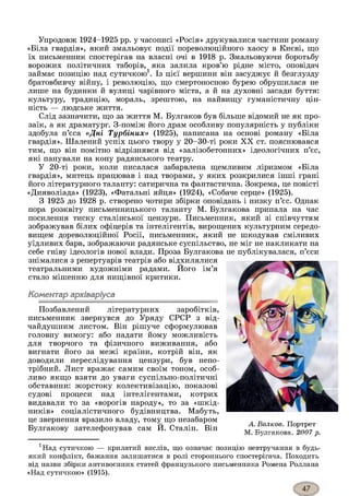 Упродовж 1924-1925 рр. у часописі «Росія» друкувалися частини роману
«Біла гвардія», який змальовує події пореволюційного хаосу в Києві, що
їх письменник спостерігав на власні очі в 1918 р. Змальовуючи боротьбу
ворожих політичних таборів, яка залила кров’ю рідне місто, оповідач
займає позицію над сутичкою1. Із цієї вершини він засуджує й безглузду
братовбивчу війну, і революцію, що смертоносною бурею обрушилася не
лише на будинки й вулиці чарівного міста, а й на духовні засади буття:
культуру, традицію, мораль, зрештою, на найвищу гуманістичну цін­
ність — людське життя.
Слід зазначити, що за життя М. Булгаков був більше відомий не як про­
заїк, а як драматург. З-поміж його драм особливу популярність у публіки
здобула п’єса «Дні Турбіних» (1925), написана на основі роману «Біла
гвардія». Шалений успіх цього твору у 20-30-ті роки XX ст. пояснювався
тим, що він помітно відрізнявся від «залізобетонних» ідеологічних п’єс,
які панували на кону радянського театру.
У 20-ті роки, коли писалася забарвлена щемливим ліризмом «Біла
гвардія», митець працював і над творами, у яких розкрилися інші грані
його літературного таланту: сатирична та фантастична. Зокрема, це повісті
«Дияволіада» (1923), «Фатальні яйця» (1924), «Собаче серце» (1925).
З 1925 до 1928 р. створено чотири збірки оповідань і низку п’єс. Однак
пора розквіту письменницького таланту М. Булгакова припала на час
посилення тиску сталінської цензури. Письменник, який зі співчуттям
зображував білих офіцерів та інтелігентів, вирощених культурним середо­
вищем дореволюційної Росії, письменник, який не шкодував сміливих
уїдливих барв, зображаючи радянське суспільство, не міг не накликати на
себе гніву ідеологів нової влади. Проза Булгакова не публікувалася, п’єси
знімалися з репертуарів театрів або відхилялися
театральними художніми радами. Його ім’я
стало мішенню для нищівної критики.
Коментар архіваріуса
Позбавлений літературних заробітків,
письменник звернувся до Уряду СРСР з від­
чайдушним листом. Він рішуче сформулював
головну вимогу: або надати йому можливість
для творчого та фізичного виживання, або
вигнати його за межі країни, котрій він, як
доводили переслідування цензури, був непо­
трібний. Лист вражає самим своїм тоном, особ­
ливо якщо взяти до уваги суспільно-політичні
обставини: жорстоку колективізацію, показові
судові процеси над інтелігентами, котрих
видавали то за «ворогів народу», то за «шкід­
ників» соціалістичного будівництва. Мабуть,
це звернення вразило владу, тому що незабаром
Булгакову зателефонував сам Й. Сталін. Він
*Над сутичкою — крилатий вислів, що означає позицію невтручання в будь-
який конфлікт, бажання залишатися в ролі стороннього спостерігача. Походить
від назви збірки антивоєнних статей французького письменника Ромена Роллана
«Над сутичкою» (1915).
А. Волков. Портрет
М Т^Л^ПНЯРГПЯЯ 20П7 п
 