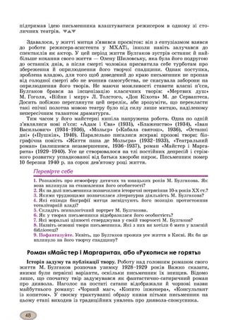 підтримав ідею письменника влаштуватися режисером в одному зі сто­
личних театрів,
Здавалося, у житті митця з’явився просвіток: він з ентузіазмом взявся
до роботи режисера-асистента у МХАТі, інколи навіть залучався до
спектаклів як актор. У цей період життя Булгаков зустрів останнє й най­
більше кохання свого життя — Олену Шиловську, яка була його подругою
до останніх днів, а після смерті чоловіка присвятила себе турботам про
збереження й оприлюднення його творчої спадщини. Однак поступка,
зроблена владою, для того щоб доведений до краю письменник не пропав
від голодної смерті або не вчинив самогубства, не скасувала заборони на
оприлюднення його творів. Не маючи можливості ставити власні п’єси,
Булгаков брався за інсценізацію класичних творів: «Мертвих душ»
М. Гоголя, «Війни і миру» Л. Толстого, «Дон Кіхота» М. де Сервантеса.
Досить побіжно переглянути цей перелік, аби зрозуміти, що перекласти
такі епічні полотна мовою театру було під силу лише митцю, наділеному
непересічним талантом драматурга.
Тим часом у його майстерні кипіла напружена робота. Одна по одній
з’являлися нові п’єси: «Адам і Єва» (1931), «Блаженство» (1934), «Іван
Васильович» (1934-1936), «Мольєр» («Кабала святош», 1936), «Останні
дні» («Пушкін», 1940). Паралельно писалися яскраві прозові твори: біо­
графічна повість «Життя пана де Мольєра» (1932-1933), «Театральний
роман» (залишився незавершеним, 1936-1937), роман «Майстер і Марга-
рита» (1929-1940). Усе це створювалося на тлі постійних депресій і стрім­
кого розвитку успадкованої від батька хвороби нирок. Письменник помер
10 березня 1940 р. на сорок дев’ятому році життя.
Перевірте себе
1. Розкажіть про атмосферу дитячих та юнацьких років М. Булгакова. Як
вона вплинула на становлення його особистості?
2. Як на долі письменника позначилися історичні потрясіння 10-х років X X ст.?
3. Якими труднощами позначилася літературна діяльність М. Булгакова?
4. Які епізоди біографії митця засвідчують його позицію протистояння
тоталітарній владі?
5. Складіть психологічний портрет М. Булгакова.
6. Як у творах письменника відобразилася його особистість?
7. Які моральні цінності стверджував у своїй творчості М. Булгаков?
8. Назвіть основні твори письменника. Які з них ви хотіли б мати у власній
бібліотеці?
9. Пофантазуйте. Уявіть, що Булгаков прожив усе життя в Києві. Як би це
вплинуло на його творчу спадщину?
Роман «Майстер і Маргарита», або «Рукописи не горять»
Історія задуму та публікації твору. Роботу над головним романом свого
життя М. Булгаков розпочав узимку 1928-1929 років Важко сказати,
якими були первісні варіанти, оскільки письменник їх знищив. Відомо
лише, що спочатку твір задумувався як фантастично-сатиричний роман
про диявола. Наголос на постаті сатани відображали й чорнові назви
майбутнього роману: «Чорний маг», «Копито інженера», «Консультант
із копитом». У своєму трактуванні образу князя пітьми письменник на
цьому етапі виходив із традиційних уявлень про диявола-спокусника.
 