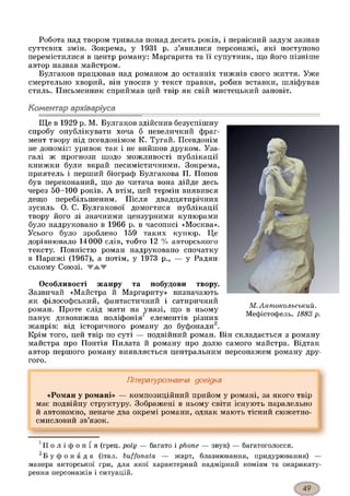 Робота над твором тривала понад десять років, і первісний задум зазнав
суттєвих змін. Зокрема, у 1931 р. з’явилися персонажі, які поступово
перемістилися в центр роману: Маргарита та її супутник, що його пізніше
автор назвав майстром.
Булгаков працював над романом до останніх тижнів свого життя. Уже
смертельно хворий, він уносив у текст правки, робив вставки, шліфував
стиль. Письменник сприймав цей твір як свій мистецький заповіт.
Коментар архіваріуса
Ще в 1929 р. М. Булгаков здійснив безуспішну
спробу опублікувати хоча б невеличкий фраг­
мент твору під псевдонімом К. Тугай. Псевдонім
не допоміг: уривок так і не вийшов друком. Уза­
галі ж прогнози щодо можливості публікації
книжки були вкрай песимістичними. Зокрема,
приятель і перший біограф Булгакова П. Попов
був переконаний, що до читача вона дійде десь
через 50-100 років. А втім, цей термін виявився
дещо перебільшеним. Після двадцятирічних
зусиль О. С. Булгакової домогтися публікації
твору його зі значними цензурними купюрами
було надруковано в 1966 р. в часописі «Москва».
Усього було зроблено 159 таких купюр. Це
дорівнювало 14000 слів, тобто 12 % авторського
тексту. Повністю роман надруковано спочатку
в Парижі (1967), а потім, у 1973 р., — у Радян­
ському Союзі. ЖАЖ
Особливості жанру та побудови твору.
Зазвичай «Майстра й Маргариту» визначають
як філософський, фантастичний і сатиричний
роман. Проте слід мати на увазі, що в ньому
панує дивовижна поліфонія1 елементів різних
жанрів: від історичного роману до буфонади2.
Крім того, цей твір по суті — подвійний роман. Він складається з роману
майстра про Понтія Пилата й роману про долю самого майстра. Відтак
автор першого роману виявляється центральним персонажем роману дру­
гого.
М. Антпокольський.
Мефістофель. 1883 р.
Літературознавча довідка
«Роман у романі» — композиційний прийом у романі, за якого твір
має подвійну структуру. Зображені в ньому світи існують паралельно
й автономно, неначе два окремі романи, однак мають тісний сюжетно-
смисловий зв’язок.
1и о л і ф о н і я (грец. poly — багато і phone — звук) — багатоголосся.
2Б у ф о н а д а (італ. buffonata — жарт, блазнювання, придурювання) —
манера акторської гри, для якої характерний надмірний комізм та окарикату-
рення персонажів і ситуацій.
 