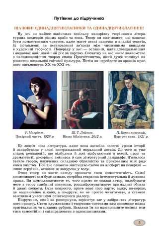 Путівник до підручника
ШАНОВНІ ОДИНАДЦЯТИКЛАСНИКИ ТА ОДИНАДЦЯТИКЛАСНИЦІ!
Ну ось ви майже закінчили шкільну мандрівку сторінками літера­
турних шедеврів різних країн та епох. Тепер ви вже знаєте, що означає
бути компетентним читачем, адже маєте певні навички в аналізі текстів,
їх зіставленні та встановленні зв’язків між численними явищами
в художній творчості. Попереду у вас — останній, найвідповідальніший
і водночас найцікавіший рік за партою. Спочатку на вас чекає знайомство
з найвизначнішим твором епохи Просвітництва, який дуже вплинув на
розвиток подальшої світової культури. Потім ви перейдете до зразків крас­
ного письменства XX та XXI ст.
Р. Магрітт.
Покірний читач. 1928 р.
ПІ. Т. Лейтпон.
Вікно бібліотеки. 2012 р.
П. Еончаловський.
Портрет сина. 1921 р.
Це зовсім нова література, адже вона засвоїла нелегкі уроки історії
й закарбувала у слові вистражданий моральний досвід. До того ж уна­
слідок революцій, що відбулися й досі відбуваються в поезії, прозі та
драматургії, докорінно змінився й сам літературний ландшафт. З’явилося
багато творів, насичених складною образністю та прихованим між ряд­
ками змістом. Новітнє словесне мистецтво схоже на айсберг: на поверхні —
лише верхівка, основне ж занурено у воду.
Отож тепер ви маєте нагоду проявити свою компетентність. Самої
допитливості вам буде замало, потрібна старанна інтелектуальна й духовна
праця. Ви домислюватимете те, чого прямо не сказав автор, видобувати­
мете з твору глибинні значення, розшифровуватимете примхливі образи
й дивні сюжети. Буде непросто, проте воно того варте, адже, по-перше,
це надзвичайно цікаво, а по-друге, ви не просто читатимете, а станете
важливим учасником співтворчого діалогу.
Підручник, який ви розгорнули, зорієнтує вас у лабіринтах літератур­
ного процесу. Стати вдумливими і творчими читачами вам допоможе низка
оригінальних та цікавих рубрик. Завдяки їм ви вдосконалите вміння вчи­
тися самостійно і співпрацювати з однокласниками.
 