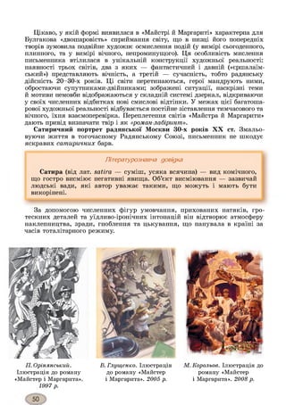 Цікаво, у якій формі виявилася в «Майстрі й Маргариті» характерна для
Булгакова «двошаровість» сприймання світу, що в низці його попередніх
творів зумовила подвійне художнє осмислення подій (у вимірі сьогоденного,
плинного, та у вимірі вічного, непроминущого). Ця особливість мислення
письменника втілилася в унікальній конструкції художньої реальності:
наявності трьох світів, два з яких — фантастичний і давній («єршалаїм-
ський») представляють вічність, а третій — сучасність, тобто радянську
дійсність 20-30-х років. Ці світи перетинаються, герої мандрують ними,
обростаючи супутниками-двійниками; зображені ситуації, наскрізні теми
й мотиви немовби відображаються у складній системі дзеркал, відкриваючи
у своїх численних відбитках нові смислові відтінки. У межах цієї багатоша­
рової художньої реальності відбувається постійне зіставлення тимчасового та
вічного, їхня взаємоперевірка. Переплетення світів «Майстра й Маргарити»
дають привід визначати твір і як «роман-лабіринт».
Сатиричний портрет радянської Москви 30-х років XX ст. Змальо­
вуючи життя в тогочасному Радянському Союзі, письменник не шкодує
яскравих сатиричних барв.
Літературознавча довідка
Сатира (від лат. satira — суміш, усяка всячина) — вид комічного,
що гостро висміює негативні явища. Об’єкт висміювання — зазвичай
людські вади, які автор уважає такими, що можуть і мають бути
викорінені.
За допомогою численних фігур умовчання, прихованих натяків, гро­
тескних деталей та уїдливо-іронічних інтонацій він відтворює атмосферу
наклепництва, зради, гноблення та цькування, що панувала в країні за
часів тоталітарного режиму.
П. Орінянський.
Ілюстрація до роману
«Майстер і Маргарита».
1997 р.
В. Глущенко. Ілюстрація М. Корольов. Ілюстрація до
до роману «Майстер роману «Майстер
і Маргарита». 2005 р. і Маргарита». 2008 р.
 