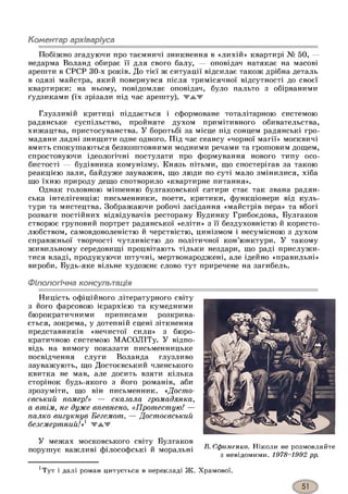 Коментар архіваріуса
Побіжно згадуючи про таємничі зникнення в «лихій» квартирі № 50, —
недарма Воланд обирає її для свого балу, — оповідач натякає на масові
арешти в СРСР 30-х років. До тієї ж ситуації відсилає також дрібна деталь
в одязі майстра, який повернувся після тримісячної відсутності до своєї
квартирки: на ньому, повідомляє оповідач, було пальто з обірваними
ґудзиками (їх зрізали під час арешту), ▼жж
Глузливій критиці піддається і сформоване тоталітарною системою
радянське суспільство, пройняте духом примітивного обивательства,
хижацтва, пристосуванства. У боротьбі за місце під сонцем радянські гро­
мадяни ладні знищити одне одного. Під час сеансу «чорної магії» москвичі
вмить спокушаються безкоштовними модними речами та грошовим дощем,
спростовуючи ідеологічні постулати про формування нового типу осо­
бистості — будівника комунізму. Князь пітьми, що спостерігав за такою
реакцією зали, байдуже зауважив, що люди по суті мало змінилися, хіба
що їхню природу дещо спотворило «квартирне питання».
Однак головною мішенню булгаковської сатири стає так звана радян­
ська інтелігенція: письменники, поети, критики, функціонери від куль­
тури та мистецтва. Зображаючи робочі засідання «майстрів пера» та вбогі
розваги постійних відвідувачів ресторану Будинку Грибоєдова, Булгаков
створює груповий портрет радянської «еліти» з її бездуховністю й користо­
любством, самовдоволеністю й черствістю, цинізмом і несумісною з духом
справжньої творчості чутливістю до політичної кон’юнктури. У такому
живильному середовищі процвітають тільки нездари, що раді прислужи­
тися владі, продукуючи штучні, мертвонароджені, але ідейно «правильні»
вироби. Будь-яке вільне художнє слово тут приречене на загибель.
Філологічна консультація
Ницість офіційного літературного світу
з його фарсовою ієрархією та кумедними
бюрократичними приписами розкрива­
ється, зокрема, у дотепній сцені зіткнення
представників «нечистої сили» з бюро­
кратичною системою МАСОЛІТу. У відпо­
відь на вимогу показати письменницьке
посвідчення слуги Воланда глузливо
зауважують, що Достоєвський членського
квитка не мав, але досить взяти кілька
сторінок будь-якого з його романів, аби
зрозуміти, що він письменник. «Досто­
євський помер!» — сказала громадянка,
а втім, не дуже впевнено. «Протестую! —
палко вигукнув Бегемот. — Достоєвський
безсмертний!»1 жжж
У межах московського світу Булгаков
порушує важливі філософські й моральні
В. Єфименко. Ніколи не розмовляйте
з невідомими. 1978-1992 рр.
хТут і далі роман цитується в перекладі Ж. Храмової.
 