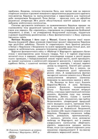 проблеми. Зокрема, питання існування Бога, яке постає вже на перших
сторінках книжки в розмові поважного представника радянського красного
письменства Берліоза та поета-початківця з характерним для тодішньої
доби псевдонімом Бездомний. їхня бесіда — приклад того, як офіційна
радянська література 30-х років обслуговувала взятий урядом курс на
побудову атеїстичного суспільства.
Система аргументів освіченого та самовпевненого Берліоза працює на
славнозвісну тезу радянської ідеології, що проголошувала релігію «опі­
умом для народу». Ця «проповідь», спрямована на утвердження безбожної
свідомості, а отже, і на утвердження бездуховної культури, піддається
в романі подвійному розвінчанню: з боку фантастичного і з боку «єршала-
їмського» світів.
Витівки Воланда і його слуг у Москві. Самим фактом своєї появи
Воланд (художній образ диявола) спростовує розлогі міркування Берліоза
про релігійні забобони. Поготів їх спростовують його іронічні репліки
в бесіді з Берліозом і Бездомним та сумні пророцтва щодо їхньої долі, які
одразу ж здійснюються, доводячи існування потойбічних сил.
Картини фантастичного світу в «Майстрі й Маргариті» вражають багат­
ством і невичерпністю уяви їхнього творця. Тут є й чарівні втручання
нечистої сили в порядок, наведений тоталітарною владою в житті радян­
ських громадян, і театралізований «сеанс чорної магії», який призводить
до повної плутанини в атеїстичній свідомості москвичів, і невинні жарти
«дрібних бісів», і класичні витівки відьом та вампірів, і всілякі перевті­
лення та викриття. Апогей цієї «дияво-
ліади» — пишний бал у сатани, на
якому збираються душі грішників
різних епох. А завершуються фантас­
магоричні гостини темних сил у Москві
апокаліпсисом місцевого значення:
пожежею та жахливим хаосом у місті.
На Воланда та його слуг: блазнів
Коров’єва-Фагота й кота Бегемота,
сумного Азазелло, холоднокровну
Геллу — Булгаков поклав нетради­
ційну, з погляду християнської системи
уявлень, функцію суду над земною
дійсністю. Летить голова з плечей
Берліоза, який, піклуючись про ідейну
бездоганність літературної продукції
свого молодого колеги, наставляє його
на кепкування з релігійних святинь.
Потрапляє до божевільні Бездомний,
що виявив себе надто старанним учнем
Берліоза. Покарано численних хабар­
ників, донощиків, пристосуванців...
І, навпаки, нечиста сила допомагає
майстру та Маргариті, які в умовах
аморального суспільства зберігають
вірність моральним засадам життя.
Отже, сили зла в романі сприяють уста­
новленню справедливості й по-своєму
обстоюють моральний закон.
М. Корольов. Ілюстрація до роману
«Майстер і Маргарита». 2007 р.
 