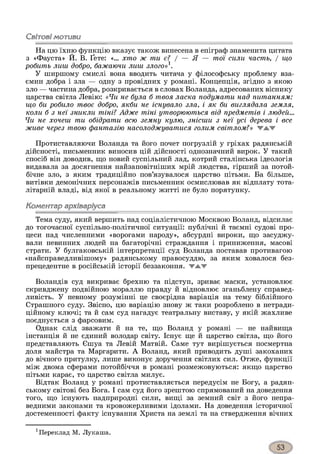 Світовімотиви
На цю їхню функцію вказує також винесена в епіграф знаменита цитата
з «Фауста» Й. В. Ґете: «... хто ж ти є? / — Я — тої сили часть, / що
робить лиш добро, бажаючи лиш злого»1.
У ширшому смислі вона вводить читача у філософську проблему вза­
ємин добра і зла — одну з провідних у романі. Концепція, згідно з якою
зло — частина добра, розкривається в словах Воланда, адресованих віснику
царства світла Левію: «Чи не була б твоя ласка подумати над питанням:
що би робило твоє добро, якби не існувало зла, і як би виглядала земля,
коли б з неї зникли тіні? Адже тіні утворюються від предметів і людей...
Чи не хочеш ти обідрати всю земну кулю, знісши з неї усі дерева і все
живе через твою фантазію насолоджуватися голим світлом?» 'ТЛ.Т
Протиставляючи Воланда та його почет погрузлій у гріхах радянській
дійсності, письменник виносив цій дійсності однозначний вирок. У такий
спосіб він доводив, що новий суспільний лад, котрий сталінська ідеологія
видавала за досягнення найзаповітніших мрій людства, гірший за потой­
бічне зло, з яким традиційно пов’язувалося царство пітьми. Ба більше,
витівки демонічних персонажів письменник осмислював як відплату тота­
літарній владі, від якої в реальному житті не було порятунку.
Коментар архіваріуса
Тема суду, який вершить над соціалістичною Москвою Воланд, відсилає
до тогочасної суспільно-політичної ситуації: публічні й таємні судові про­
цеси над численними «ворогами народу», абсурдні вироки, що засуджу­
вали невинних людей на багаторічні страждання і приниження, масові
страти. У булгаковській інтерпретації суд Воланда поставав противагою
«найсправедливішому» радянському правосуддю, за яким ховалося без­
прецедентне в російській історії беззаконня, жжж
Воландів суд викриває брехню та підступ, зриває маски, установлює
скривджену подвійною мораллю правду й відновлює зганьблену справед­
ливість. У певному розумінні це своєрідна варіація на тему біблійного
Страшного суду. Звісно, цю варіацію знову ж таки розроблено в нетради­
ційному ключі; та й сам суд нагадує театральну виставу, у якій жахливе
поєднується з фарсовим.
Однак слід зважати й на те, що Воланд у романі — не найвища
інстанція й не єдиний володар світу. Існує ще й царство світла, що його
представляють Єшуа та Левій Матвій. Саме тут вирішується посмертна
доля майстра та Маргарити. А Воланд, який приводить душі закоханих
до вічного притулку, лише виконує доручення світлих сил. Отже, функції
між двома сферами потойбіччя в романі розмежовуються: якщо царство
пітьми карає, то царство світла милує.
Відтак Воланд у романі протиставляється передусім не Богу, а радян­
ському світові без Бога. І сам суд його зрештою спрямований на доведення
того, що існують надприродні сили, вищі за земний світ з його непра­
ведними законами та кровожерливими ідолами. На доведення історичної
достеменності факту існування Христа на землі та на ствердження вічних
1Переклад М. Лукаша.
 
