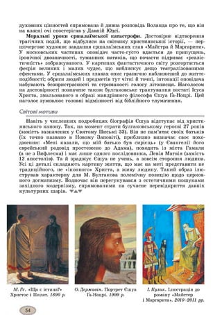 духовних цінностей спрямована й дивна розповідь Воланда про те, що він
на власні очі спостерігав у Давній Юдеї.
Моральні уроки єршалаїмської катастрофи. Достовірне відтворення
трагічних подій, що відбулися на світанку християнської історії, — пер­
шочергове художнє завдання єршалаїмських глав «Майстра й Маргарити».
У московських частинах оповідач часто-густо вдається до припущень,
іронічної двозначності, туманних натяків, що почасти підриває «реаліс­
тичність» зображуваного. У картинах фантастичного світу розгортається
феєрія великих і малих чудес, що виблискує дещо театралізованими
ефектами. У єршалаїмських главах опис гранично наближений до життє-
подібності; обриси людей і предметів тут чіткі й точні, інтонації оповідача
набувають безпристрасності та стриманості голосу літописця. Наголосом
на достовірності позначене також булгаковське трактування постаті Ісуса
Христа, змальованого в образі мандрівного філософа Єшуа Ґа-Ноцрі. Цей
наголос зумовлює головні відмінності від біблійного тлумачення.
Світовімотиви
Навіть у численних подробицях біографія Єшуа відступає від христи­
янського канону. Так, на момент страти булгаковському героєві 27 років
(замість зазначених у Святому Письмі 33). Він не пам’ятає своїх батьків
(їх точно названо в Новому Заповіті), приблизно визначає своє похо­
дження: «Мені казали, що мій батько був сирієць» (у Євангелії його
єврейський родовід простежено до Адама), походить із міста Гамали
(а не з Вифлеєма) і має лише одного послідовника, Левія Матвія (замість
12 апостолів). Та й зраджує Єшуа не учень, а зовсім стороння людина.
Усі ці деталі складають картину життя, що має на меті представити не
традиційного, не «іконного» Христа, а живу людину. Такий образ ілю­
стрував характерну для М. Булгакова полемічну позицію щодо церков­
ного догматизму. Водночас він перегукувався з естетичними пошуками
західного модернізму, спрямованими на сучасне перевідкриття давніх
культурних шарів. ТАТ
М. Ге. «Що є істина?»
Христос і Пилат. 1890 р.
О. Державін. Портрет Єшуа
Ґа-Ноцрі. 1999 р.
І. Кулик. Ілюстрація до
роману «Майстер
і Маргарита». 2010-2011 рр.
 