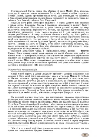 Булгаковський Єшуа, певна річ, зберігає й риси Месії1. Він, зокрема,
розгадує й зупиняє напад головного болю, від якого потайки страждає
Понтій Пилат. Однак проповідницька місія, дар ясновидця та цілителя
в його образі поступаються місцем ідеям людського та людяного. Єшуа не
стільки Син Божий, скільки Син Людський.
Людські його риси рельєфно виділено. У сцені допиту він виявляє
і страх перед фізичним болем, і бажання продовжити цікаву бесіду
з Пилатом на волі. Підкреслено ці риси також у сцені страти, де нату­
ралістичні подробиці переконують читача, що йдеться про страждання
звичайного людського тіла, такого самого як і тіла засуджених на
смерть розбійників. А тому особливо цінним є вибір, що його робить
цей мандрівний філософ, жертвуючи життям заради морального закону,
який він проповідує. Під час допиту Єшуа ні на йоту не відступає від
своїх переконань й уникає будь-якої брехні, яка могла б урятувати йому
життя. І навіть за мить до смерті, коли йому, змученому спрагою, під­
несли просякнуту водою губку, він відмовився від цієї милості, пере­
адресувавши її засудженому сусідові.
Головний антагоніст Єшуа в «єршалаїмському» романі — Понтій
Пилат. Вони протиставлені один одному як носій абсолютного добра та
вічних істин — зневіреному в моральних цінностях охоронцеві державного
порядку; як представник царства «не від світу цього» — представникові
земної влади. Між ними розгоряється напружена полеміка щодо низки
засадничих морально-філософських проблем, які узагальнюються хресто­
матійним запитанням: «Що таке істина?»
Філологічна консультація
Якщо Єшуа вірить у добру людську природу («доброю людиною» він
називає і Юду, який його занапастив, і свого мучителя Марка Щуробоя),
то Пилат, навпаки, презирливо оцінює рід людський, а всю свою здат­
ність до теплих почуттів уміщує в прихильність до улюбленого собаки.
Єшуа переконаний у тому, що колись людство «перейде у царство істини
та справедливості, де взагалі не буде потрібна жодна влада», тимчасом
як Пилат категорично заперечує цю думку, із завзятістю вірнопідданого
проголошуючи: «На світі не було, немає і не буде ніколи величнішої і пре­
краснішої для людей влади, ніж влада імператора Тіверія!» жжж
На перший погляд здається, що щиросердна промова мандрівного
філософа, виголошена слабким, майже ніжним голосом, може бути легко
спростована одним словом прокуратора Юдеї або ударом кулака велетня
Щуробоя. Та в цій зовнішній слабкості відчувається нездоланна моральна
сила, що надає постаті Єшуа рис справжнього героя трагедії. Він виявляє
її в окремих відповідях на репліки Пилата. Наприклад, у тій частині роз­
мови, де прокуратор погрожує перерізати волосинку, на якій буцімто три­
мається життя філософа, лунає спокійне і сміливе заперечення: «Погодься,
що перерізати волосинку вже напевно може той, хто підвісив». Однак
головне свідчення духовної величі Єшуа — та безкомпромісність, з якою
він обстоює вищу істину перед обличчям земної влади й перед загрозою
загибелі. Натомість Пилат, який належить до кола «сильних світу цього»,
1М е с і я — у низці релігійних учень спаситель, посланий на землю для зни­
щення зла і встановлення Царства Небесного.
 