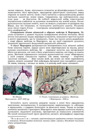 зазнає поразки. Адж е, відчуваючи симпатію до філософа-дивака й навіть
намагаючись його врятувати, прокуратор урешті-решт капітулює перед
страхом за власне життя. Саме з його постаттю в єршалаїмському романі
пов’язане лаконічне, немов вирок, твердження, що найстрашніша люд­
ська вада — це боягузтво. За хибний моральний вибір, спричинений
внутрішньою слабкістю та духовною залежністю від земної влади, Пилат
розплачується муками совісті, яких не можуть угамувати ні розправа над
Юдою, яку він ініціював, ні тисячоліття запізнілого каяття. Пилатова
доля після страти Єшуа — ілюстрація катастрофічних наслідків мораль­
ного конформізму1.
Ствердження вічних цінностей в образах майстра й Маргарити. Не
лише сучасність у романі підлягає вимірюванню вічними істинами. Вічні
істини письменник піддає перевірці сучасністю, виявляючи трагічні колізії
в житті персонажів, що їх сповідують. Саме під таким кутом розроблено
у творі образи майстра та Маргарити, що як носії справжніх духовних
цінностей протистоять бездуховній радянській дійсності.
В образі Маргарити розкривається всепереможна сила жіночої любові.
Саме кохання героїні, заради якого вона перетворилася на відьму, рятує
духовно скаліченого майстра. Це — справжнє почуття, яке неспроможні
вбити ані розлука, ані тиск з боку агресивного соціуму, ані страх за власну
долю. Мотивом справжнього кохання розпочинається глава «Маргарита»,
у якій уперше з’являється героїня: «За мною, читачу! — енергійно
закликає оповідач. — Хт о сказав тобі, що немає на світі справжнього,
вірного, вічного кохання? Хай відріжуть брехунові його паскудного язика!
За мною, читачу, і тільки за мною, і я покажу тобі таке кохання!»
С. Тюнін. Ілюстрація до роману «Майстер
і Маргарита». 1990 р.
Істинність цього кохання доведено також в описі його зародження,
насиченому несподіваними й експресивними порівняннями: із «вбивцею
в провулкові», з ударами блискавки та фінського ножа. Такою ж експре­
сивністю позначено і пристрасть Маргарити: вона вражає сумішшю відваги,
зухвалості, відданості коханому, презирством до соціальних умовностей.
На такий психологічний ґрунт органічно лягають метаморфози характеру
к о н ф о р м і з м — пасивне, пристосовницьке прийняття готових стандартів
у поведінці, безапеляційне визнання чинних норм і правил, безумовне схиляння
перед авторитетами.
М. Шагал.
Прогулянка. 1917-1918 рр.
 