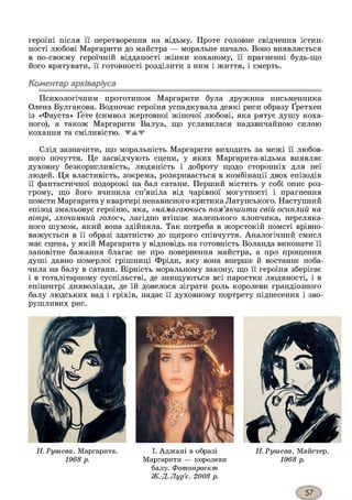 героїні після її перетворення на відьму. Проте головне свідчення істин­
ності любові Маргарити до майстра — моральне начало. Воно виявляється
в по-своєму героїчній відданості жінки коханому, її прагненні будь-що
його врятувати, її готовності розділити з ним і життя, і смерть.
Коментар архіваріуса
Психологічним прототипом Маргарити була дружина письменника
Олена Булгакова. Водночас героїня успадкувала деякі риси образу Ґретхен
із «Фауста» Ґете (символ жертовної жіночої любові, яка рятує душу коха­
ного), а також Маргарити Валуа, що уславилася надзвичайною силою
кохання та сміливістю. ▼А.Ж
Слід зазначити, що моральність Маргарити виходить за межі її любов­
ного почуття. Це засвідчують сцени, у яких Маргарита-відьма виявляє
духовну безкорисливість, людяність і доброту щодо сторонніх для неї
людей. Ця властивість, зокрема, розкривається в комбінації двох епізодів
її фантастичної подорожі на бал сатани. Перший містить у собі опис роз­
грому, що його вчинила сп’яніла від чарівної могутності і прагнення
помсти Маргарита у квартирі ненависного критика Латунського. Наступний
епізод змальовує героїню, яка, «намагаючись пом’якшити свій осиплий на
вітрі, злочинний голос», лагідно втішає маленького хлопчика, переляка­
ного шумом, який вона здійняла. Так потреба в жорстокій помсті врівно­
важується в її образі здатністю до щирого співчуття. Аналогічний смисл
має сцена, у якій Маргарита у відповідь на готовність Воланда виконати її
заповітне бажання благає не про повернення майстра, а про прощення
душі давно померлої грішниці Фріди, яку вона вперше й востаннє поба­
чила на балу в сатани. Вірність моральному закону, що її героїня зберігає
і в тоталітарному суспільстві, де знищуються всі паростки людяності, і в
епіцентрі дияволіади, де їй довелося зіграти роль королеви грандіозного
балу людських вад і гріхів, надає її духовному портрету піднесених і зво­
рушливих рис.
Н. Рииіева. Маргарита.
1968 р.
І. Аджані в образі
Маргарити — королеви
балу. Фотопроект
Ж.-Д. Лур’є. 2008 р.
Н.Рушева. Майстер.
1968 р.
 