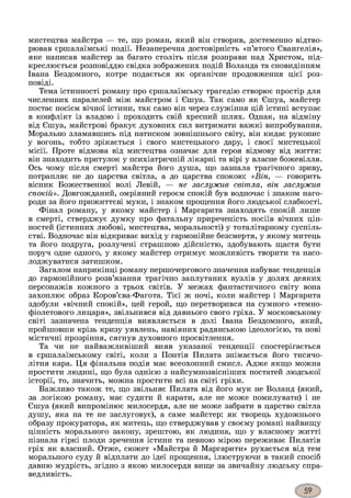 мистецтва майстра — те, що роман, який він створив, достеменно відтво­
рював єршалаїмські події. Незаперечна достовірність «п’ятого Євангелія»,
яке написав майстер за багато століть після розправи над Христом, під­
креслюється розповіддю свідка зображених подій Воланда та сновидінням
Івана Бездомного, котре подається як органічне продовження цієї роз­
повіді.
Тема істинності роману про єршалаїмську трагедію створює простір для
численних паралелей між майстром і Єшуа. Так само як Єшуа, майстер
постає носієм вічної істини, так само він через служіння цій істині вступає
в конфлікт із владою і проходить свій хресний шлях. Однак, на відміну
від Єшуа, майстрові бракує духовних сил витримати важкі випробування.
Морально зламавшись під натиском зовнішнього світу, він кидає рукопис
у вогонь, тобто зрікається і свого мистецького дару, і своєї мистецької
місії. Проте відмова від мистецтва означає для героя відмову від життя:
він знаходить притулок у психіатричній лікарні та вірі у власне божевілля.
Ось чому після смерті майстра його душа, що зазнала трагічного зриву,
потрапляє не до царства світла, а до царства спокою: «Він, — говорить
вісник Божественної волі Левій, — не заслужив світла, він заслужив
спокій». Довгожданий, омріяний героєм спокій був водночас і знаком наго­
роди за його прижиттєві муки, і знаком прощення його людської слабкості.
Фінал роману, у якому майстер і Маргарита знаходять спокій лише
в смерті, стверджує думку про фатальну приреченість носіїв вічних цін­
ностей (істинних любові, мистецтва, моральності) у тоталітарному суспіль­
стві. Водночас він відкриває вихід у гармонійне безсмертя, у якому митець
та його подруга, розлучені страшною дійсністю, здобувають щастя бути
поруч одне одного, у якому майстер отримує можливість творити та насо­
лоджуватися затишком.
Загалом наприкінці роману першочергового значення набуває тенденція
до гармонійного розв’язання трагічно заплутаних вузлів у долях деяких
персонажів кожного з трьох світів. У межах фантастичного світу вона
захоплює образ Коров’єва-Фагота. Тієї ж ночі, коли майстер і Маргарита
здобули «вічний спокій», цей герой, що перетворився на сумного «темно-
фіолетового лицаря», звільнився від давнього свого гріха. У московському
світі зазначена тенденція виявляється в долі Івана Бездомного, який,
пройшовши крізь кризу уявлень, навіяних радянською ідеологією, та нові
містичні прозріння, сягнув духовного просвітлення.
Та чи не найважливіший вияв указаної тенденції спостерігається
в єршалаїмському світі, коли з Понтія Пилата знімається його тисячо­
літня кара. Ця фінальна подія має всеохопний смисл. Адже якщо можна
простити людині, що була однією з найсумнозвісніших постатей людської
історії, то, значить, можна простити всі на світі гріхи.
Важливо також те, що звільняє Пилата від його мук не Воланд (який,
за логікою роману, має судити й карати, але не може помилувати) і не
Єшуа (який випромінює милосердя, але не може забрати в царство світла
душу, яка на те не заслуговує), а саме майстер: як творець художнього
образу прокуратора, як митець, що стверджував у своєму романі найвищу
цінність морального закону, зрештою, як людина, що у власному житті
пізнала гіркі плоди зречення істини та певною мірою переживає Пилатів
гріх як власний. Отже, сюжет «Майстра й Маргарити» рухається від тем
морального суду й відплати до ідеї прощення, ілюструючи в такий спосіб
давню мудрість, згідно з якою милосердя вище за звичайну людську спра­
ведливість.
 