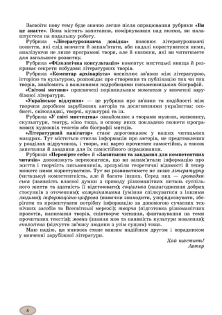 Засвоїти нову тему буде значно легше після опрацювання рубрики «Ви
це знаєте». Вона містить запитання, поміркувавши над якими, ви нала­
штуєтеся на подальшу роботу.
Рубрика «Літературознавча довідка» пояснює літературознавчі
поняття, які слід вивчити й запам’ятати, аби надалі користуватися ними,
аналізуючи не лише програмові твори, але й книжки, які ви читатимете
для загального розвитку.
Рубрика «Філологічна консультація» коментує мистецькі явища й роз­
криває секрети побудови літературних творів.
Рубрика «Коментар архіваріуса» висвітлює зв’язки між літературою,
історією та культурою, розповідає про створення та публікацію тих чи тих
творів, знайомить з важливими подробицями письменницьких біографій.
«Світові мотиви» присвячені порівняльним моментам у вивченні зару­
біжної літератури.
«Українське відлуння» — це рубрика про зв’язки та подібності між
творчим доробком зарубіжних авторів та досягненнями українства: осо­
бисті, світоглядні, творчі, культурні та ін.
Рубрика «У світі мистецтва» ознайомлює з творами музики, живопису,
скульптури, театру, кіно тощо, в основу яких покладено сюжети програ­
мових художніх текстів або біографії митців.
«Літературний навігатор» стане дороговказом у ваших читацьких
мандрах. Тут міститься стисла інформація про авторів, не представлених
у розділах підручника, і твори, які варто прочитати самостійно, а також
запитання й завдання для їх самостійного опрацювання.
Рубрики «Перевірте себе» й «Запитання та завдання для компетентних
читачів» допоможуть переконатися, що ви запам’ятали інформацію про
життя і творчість письменників, зрозуміли теоретичні відомості й тепер
можете ними користуватися. Тут ви розвиватимете не лише літературну
(читацьку) компетентність, але й багато інших. Серед них — громадян­
ська (наявність власної думки з приводу різноманітних питань суспіль­
ного життя та здатність її відстоювати); соціальна (налагодження добрих
стосунків з оточенням); комунікативна (уміння спілкуватися з іншими
людьми); інформаційно-цифрова (навички знаходити, упорядковувати, збе­
рігати та презентувати потрібну інформацію за допомогою сучасних тех­
нічних засобів та Всесвітньої мережі); творча (підготовка різноманітних
проектів, написання творів, співтворче читання, фантазування на теми
прочитаних текстів); мовна (знання мов та наявність культури мовлення);
екологічна (відчуття зв’язку людини з усім сущим) тощо.
Маю надію, ця книжка стане вашим надійним другом і порадником
у вивченні зарубіжної літератури.
Хай щастить!
Автор
 