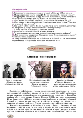 Перевірте себе
1. Розкажіть історію створення та публікації «Майстра й Маргарити».
2. На що спрямовує читача епіграф? Як він пов’язаний з назвою роману?
3. Обґрунтуйте визначення жанру твору як сатиричного, фантастичного та
філософського роману; «роману в романі», «роману-лабіринту».
4. Як у ньому змальовано радянську дійсність 20-30-х років X X ст.?
5. Як у романі осмислено проблему співвідношення добра та зла? Чи згодні
ви з таким її розумінням?
6. Які ідеї уособлює Єшуа? Як ви гадаєте, чому автор наводить думку про
те, що учень філософа хибно занотовував його проповіді?
7. У чому полягає протистояння Єшуа та Пилата?
8. Визначте найважливіші події в житті майстра.
9. Чи можна вважати, що атаки критиків духовно зламали майстра?
10. Що змінюється в характері Маргарити після її перетворення на відьму?
Чи втрачає вона людяність?
11. Чому майстер заслуговує не на «світло», а на «спокій»? Чи вважаєте ви
справедливим таке рішення щодо його посмертної долі?
У СВІТІ МИСТЕЦТВА
Кафкіана на кіноекранах
Кадр із кінофільму
«Кафка» (р еж и сер
С. С одер б ер г, 1991 р .)
Кадр із кінофільму «Це
чудове життя Франца
Кафки» (р еж и сер
П . Е а п а л ь д і, 1 9 9 5 р .)
Кадр із кінофільму
«Співачка Жозефіна та
мишачий народ» (р еж и сер
С. М а с л о б о й щ и к о в , 1 9 9 4 р .)
Атмосфера кафківських творів, письменницькі щоденники, а також
найвизначніші подробиці приватної та мистецької біографії геніального
автора протягом десятиліть цікавлять режисерів з усього світу. Комедійна
стрічка «Це чудове життя Франца Кафки» (1993), яку зняв шотландець
Пітер Капальді, у 1995 році отримала премію «Оскар» у номінації «Кращий
ігровий короткометражний фільм». У ній йдеться про муки творчості, які
пережив письменник (Річард Ґрант), працюючи над «Перевтіленням».
Франко-американський містичний трилер «Кафка» (режисер Стівен
Содерберг, 1991 р.) відсилає глядачів водночас до подій реального життя
митця й до сюжетів романів «Процес» і «Замок». Кафка (Джеремі Айронс)
працює страховим агентом і живе доволі тихо та непомітно. Однак після
 