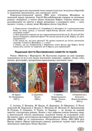 зникнення друга він змушений стати членом підпілля і вступити в боротьбу
із секретною організацією, яка контролює місто.
Українсько-німецький проект 1994 року «Співачка Жозефіна та
мишачий народ» (режисер Сергій Маслобойгциков) створено за мотивами
роману «Америка», а також низки оповідань Кафки. Стрічку можна оха­
рактеризувати як притчу у формі репортажу з ілюзорного світу — світу
музики і співів, у якому живе Жозефіна (Алла Сергійко).
1. Перегляньте кінострічку С. Содерберга й обговоріть її з однокласниками.
Чому, на вашу думку, у загалом чорно-білому фільмі часом з’являються
кольорові кадри?
2. Яке враження справив на вас короткометражний фільм П. Капальді? Які
деталі створюють комічний ефект? Чи таким уявляєте ви Ф. Кафку, як його
кінодвійник?
3. Чи знаєте ви, що таке артхаус? Чи можна віднести до такого мистецтва
кінотвір «Співачка Жозефіна...» і чому?
4. Уявіть, що ви кінорежисер і збираєтеся зняти фільм про Кафку. Який
епізод його життя чи творчості ви б обрали для екранізації?
Подальше життя булгаковських сюжетів та героїв
Роман «Майстер і Маргарита» М. Булгакова надихає на нові шедеври
художників чи не в усіх видах мистецтва: живописі, графіці, театрі, кіно,
музиці, фотографії, декоративно-прикладному мистецтві тощо.
М. Бруня.
На Патріарших.
1987 р.
О. Державін.
Пилат.
1999 р.
О. Куніна.
Первосвященик
Каїфа. Лялька.
2005 р.
«РетроАтельє».
Аннушка.
Фотоілюстрація.
2013 р.
С. Алімов, Г. Басиров, М. Бруня, О. Державін, В. Єфименко, Г. Кали-
новський, М. Корольов, І. Кулик, С. Мосієнко, П. Нечаєва, П. Орінянський,
Н. Рушева, Є. Семенюк, С. Тюнін, А. Харшак — це далеко не повний
перелік ілюстраторів роману. Кожен з них зобразив власне бачення твору
в оригінальній техніці виконання, художній манері та кольоровій гамі.
На окрему увагу заслуговують фотопроекти француза Жана-Даніеля Лур’є
(Москва, 2008 р.) та українського «РетроАтельє» (Київ, 2011-2013 рр.).
Краще уявити образи персонажів роману допомагає чудова серія ляльок
московської майстрині Олени Куніної.
 