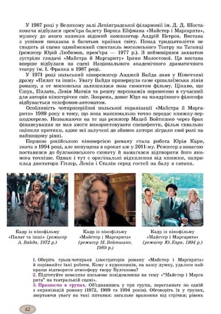 У 1987 році у Великому залі Ленінградської філармонії ім. Д. Д. Шоста-
ковича відбулася прем’єра балету Бориса Ейфмана «Майстер і Маргарита»,
музику до якого написав відомий композитор Андрій Петров. Вистава
з успіхом показана в багатьох країнах світу. Понад тридцятиліття не
сходить зі сцени однойменний спектакль московського Театру на Таганці
(режисер Юрій Любимов, прем’єра — 1977 р.). З неймовірним захватом
зустріли глядачі «Майстра й Маргариту» Ірини Молостової. Ця вистава
вперше відбулася на сцені Національного академічного драматичного
театру ім. І. Франка в 1987 році.
У 1971 році польський кінорежисер Анджей Вайда зняв у Німеччині
драму «Пилат та інші». Увагу Вайди привернула саме єршалаїмська лінія
роману, а от московська залишилася поза сюжетом фільму. Цікаво, що
Єшуа, Пилата, Левія Матвія та решту персонажів перенесено в сучасний
для авторів кінострічки світ. Зокрема, донос Юди на мандрівного філософа
відбувається телефоном-автоматом.
Особливість чотирисерійної польської екранізації «Майстра й Марга-
рити» 1989 року в тому, що вона максимально точно передає книжку-пер-
шоджерело. Незважаючи на те що режисер Мацей Войтишко через брак
фінансування не мав змоги використовувати спецефекти, фільм схвально
оцінили критики, адже всі залучені до зйомок актори зіграли свої ролі на
найвищому рівні.
Першою російською кіноверсією роману стала робота Юрія Кари,
знята в 1994 році, але випущена в прокат аж у 2011-му. Режисер з повагою
поставився до булгаковського сюжету й намагався відтворити його яко­
мога точніше. Однак і тут є оригінальні відхилення від книжки, напри­
клад диктатори Гітлер, Ленін і Сталін серед гостей на балу в сатани.
Кадр із кінофільму
«Пилат та інші» (режисер
А. Вайда, 1972 р.)123
Кадр із кінофільму
«Майстер і Маргарита»
(режисер М. Войт ишко,
1989 р.)
Кадр із кінофільму
«Майстер і Маргарита»
(режисер Ю.Кара, 1994 р.)
1. Оберіть трьох-чотирьох ілюстраторів роману «Майстер і Маргарита»
й порівняйте їхні роботи. Кому з художників, на вашу думку, удалося най­
краще відтворити атмосферу твору Булгакова?
2. Підготуйте невелике письмове повідомлення на тему «“Майстер і Марга­
рита” на театральній сцені».
3. Працюємо в групах. Об’єднавшись у три групи, перегляньте по одній
з екранізацій роману (1972, 1989 та 1994 років). Обговоріть їх у групах,
звертаючи увагу на такі питання: загальне враження від стрічки; рівень
 
