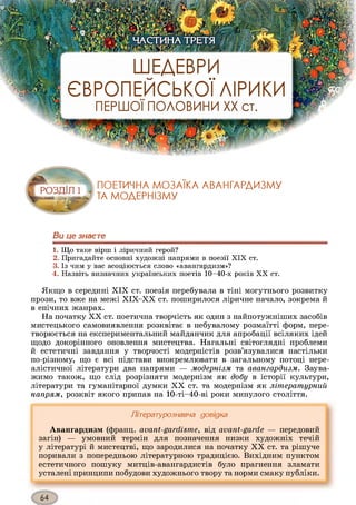 ШЕДЕВРИ
ЄВРОПЕЙСЬКОЇ ЛІРИКИ
ПЕРШОЇ ПОЛОВИНИ XX ст.
• гтЧ
і ЧАСТИНА ТРЕТЯЬ_ . ' ‘ ІИІІ Г-.-ьТ ■» - • J І ' і
ПОЕТИЧНА МОЗАЇКА АВАНГАРДИЗМУ
ТА МОДЕРНІЗМУ
Ви це знаєте1234
1. Що таке вірш і ліричний герой?
2. Пригадайте основні художні напрями в поезії XIX ст.
3. Із чим у вас асоціюється слово «авангардизм»?
4. Назвіть визначних українських поетів 10-40-х років X X ст.
Якщо в середині XIX ст. поезія перебувала в тіні могутнього розвитку
прози, то вже на межі ХІХ-ХХ ст. поширилося ліричне начало, зокрема й
в епічних жанрах.
На початку XX ст. поетична творчість як один з найпотужніших засобів
мистецького самовиявлення розквітає в небувалому розмаїтті форм, пере­
творюється на експериментальний майданчик для апробації всіляких ідей
щодо докорінного оновлення мистецтва. Нагальні світоглядні проблеми
й естетичні завдання у творчості модерністів розв’язувалися настільки
по-різному, що є всі підстави виокремлювати в загальному потоці нере­
алістичної літератури два напрями — модернізм та авангардизм. Заува­
жимо також, що слід розрізняти модернізм як добу в історії культури,
літератури та гуманітарної думки XX ст. та модернізм як літературний
напрям, розквіт якого припав на 10-ті-40-ві роки минулого століття.
Літературознавча довідка
Авангардизм (франц. avant-gardisme, від avant-garde — передовий
загін) — умовний термін для позначення низки художніх течій
у літературі й мистецтві, що зародилися на початку XX ст. та рішуче
поривали з попередньою літературною традицією. Вихідним пунктом
естетичного пошуку митців-авангардистів було прагнення зламати
усталені принципи побудови художнього твору та норми смаку публіки.
 
