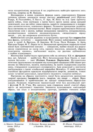тика експресіонізму вплинула и на українських майстрів красного пись­
менства, зокрема на М. Бажана.
Відтворення в нових художніх формах хаосу, спричиненого Першою
світовою війною, визначало також поетику дадаїстської течії (Трістан
Тцара, Р. Гюльзенбек, Г. Балль, Г. Арн, М. Янко та ін.). Ідею протесту
проти війни, тісно пов’язану з ідеєю бунту проти самих засад західної
цивілізації, яка цю війну уможливила, дадаїсти увиразнювали в підкрес­
лено антиестетичних, епатажних формах. Головним принципом дадаїстів
була настанова на «антимистецтво». Вони широко практикували безглузді
сполучення слів і звуків, набори випадкових предметів, псевдомалюнки,
використовували елементи звуконаслідування, «механічного» віршу­
вання — усе, що викривало нісенітність буття.
Найближчим сусідом дадаїзму в культурному просторі був сюрреалізм
(від франц. surrealisme — надреалізм). Його ознаки найяскравіше прояви­
лися в поезії А. Бретона, Л. Араґона, Ф. Супо, Поля Елюара, А. Арто,
Трістана Тцари, Ф. Ґ. Лорки та ін. Засадничим принципом сюрреалістської
поезії було «автоматичне письмо» — швидкісне, майже вільне від редагу­
вання перенесення на папір слів, уривків мовлення, асоціацій, образів,
спонтанних «осяянь», нав’язливих видінь, що раптово здіймаються
з глибин підсвідомого.
Мистецтвом майбутнього проголосив себе на світанку XX ст. футуризм
(від лат. futurum — майбутнє). Його батьківщиною була Італія, а «хре­
щеним батьком» — поет Філіппо Томмазо Марінеттпі. Футуристська
естетика ґрунтувалася на відмові від культурної спадщини («Ми вщент роз­
несемо всі бібліотеки, музеї»), епатажному, ба навіть підкреслено агресив­
ному, ствердженні художнього експерименту. Ідея революції в мистецтві
пов’язувалася з ідеєю «глобальної переробки Всесвіту». У своїй творчості
італійські футуристи прагнули віддзеркалити енергію, динамізм, «техні­
цизм» сучасної цивілізації, представити свідомість «людини натовпу».
Настанова на образну насиченість поезії була засадничим принципом
творчої програми імажистів (англ. imagism, від image — образ). Вірш
усвідомлювався її прибічниками як ланцюг самодостатніх образів-асо-
ціацій. Головним теоретиком імажистської течії був англійський поет
і філософ Т. Е. Г’юм. Він висунув ідею створення поезії «чистої образ­
ності» за несуттєвості тематики. Імажисти культивували «звільнений
образ», що існує в асоціативному просторі, прийоми «точного зобра-
mmn 11
і чи :,
f і
А. Матісс. Блакитне
вікно. 1913 р.
У.Боччоні. Вулиця входить
у будинок. 1911 р.
М.Шагал. Романтик
авангарду. 1919р.
 