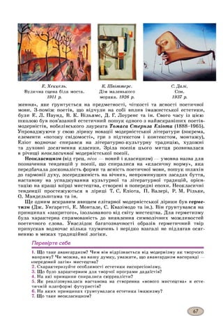 Е. Хеккель.
Вулична сцена біля моста.
1911 р.
К. Швіттерс.
Дім маленького
моряка. 1926 р.
С. Далі.
Сон.
1937 р.
ження», яке ґрунтується на предметності, чіткості та ясності поетичної
мови. З-поміж поетів, що відчули на собі вплив імажистської естетики,
були Е. Л. Паунд, В. К. Вільямс, Д. Г. Лоуренс та ін. Свого часу із цією
школою був пов’язаний естетичний пошук одного з найяскравіших поетів-
модерністів, Нобелівського лауреата Томаса Стерта Еліота (1888-1965).
Упроваджуючи у свою лірику новації модерністської літератури (зокрема,
елементи «потоку свідомості», гри з підтекстом і контекстом, монтажу),
Еліот водночас спирався на літературно-культурну традицію, художні
та духовні досягнення класики. Зріла поезія цього митця розвивалася
в річищі неокласичної модерністської поезії.
Неокласицизм (від грец. neos — новий і класицизм) — умовна назва для
позначення тенденцій у поезії, що спиралися на «класичну норму», яка
передбачала досконалість форми та ясність поетичної мови, пошук шляхів
до гармонії духу, зосередженість на вічних, непроминущих засадах буття,
настанову на успадкування культурної та літературної традицій, орієн­
тацію на кращі взірці мистецтва, створені в попередні епохи. Неокласичні
тенденції простежуються в ліриці Т. С. Еліота, П. Валері, Р. М. Рільке,
О. Мандельштама та ін.
Ще одним яскравим явищем елітарної модерністської лірики був герме-
тизм (Дж. Унґаретті, Е. Монтале, С. Квазімодо та ін.). Він ґрунтувався на
принципах «закритого», ізольованого від світу мистецтва. Для герметизму
була характерна спрямованість до виявлення символічних можливостей
поетичного слова. Унаслідок багатозначності образів герметичний твір
припускав водночас кілька тлумачень і нерідко взагалі не підлягав осяг­
ненню в межах традиційної логіки.
Перевірте себе1234567
1. Що таке авангардизм? Чим він відрізняється від модернізму як творчого
напряму? Чи можна, на вашу думку, уважати, що авангардизм насправді —
«передовий загін» мистецтва?
2. Схарактеризуйте особливості естетики експресіонізму.
3. Що було характерним для творчої програми дадаїстів?
4. На які принципи спиралися сюрреалісти?
5. Як реалізовувалася настанова на створення «нового мистецтва» в есте­
тичній платформі футуристів?
6. На яких принципах ґрунтувалася естетика імажизму?
7. Що таке неокласицизм?
 