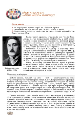 ҐІЙОМ АПОЛЛІНЕР:
ЧАРІВНА ФЛЕЙТА АВАНГАРДУ
Ви це знаєте
1. Як ви розумієте поняття «вірш» та «ліричний герой»?
2. Пригадайте, що таке верлібр. Хто з відомих поетів їх писав?
3. Користуючись знаннями, здобутими на уроках історії, розкажіть про
Першу світову війну.
Із сукупності вражень сучасників про Ґійома Апол-
лінера постає неординарна особистість, у якій сполу­
чалися розмах почуттів і вразливість, дотепний розум
і меланхолійність, товариськість і глибока самотність,
щиросердність, навіть деяка наївність у спілкуванні,
та схильність до витівок і розіграшів.
Вільгельм Альберт Володимир Александр Апол-
лінарій Костровицький народився 26 серпня 1880 р.
в Римі і, як позашлюбна дитина, успадкував прізвище
матері Анжеліки Костровицької, російської підданої
та польки за походженням. Псевдонім поета утворено
із французької форми його першого й останнього імен:
Вільгельм (Ґійом) та Аполлінарій (Аполлінер).
Ґійом Аполлінер починав писати вірші в річищі
символістської поезії. Злам настав після зближення
з художником Пабло Пікассо й захоплення кубіст­
ським живописом, деякі принципи якого Аполлінер
спробував застосувати в поезії.
Коментар архіваріуса
Кубізм (франц. cubisme, від cube — куб) — авангардистська течія
в образотворчому мистецтві першої чверті XX ст. Її представники прагнули
виявити геометричну структуру об’єму, розкладаючи предмет на плоскі
грані або уподібнюючи його до простих тіл — кулі, конуса, куба. Усе це
притаманне й роботам П. Пікассо. Цікаво, що, крім картин, скульптур
та графічних робіт, він створив серію колажів, продемонструвавши, що
шматки газет, візитні картки, тютюнові обгортки, «вмонтовані» в картини,
можуть бути повноцінними елементами сучасного художнього твору. TA.W
Творча взаємодія двох митців виявлялася насамперед у властивому
обом прагненні до радикального оновлення мистецтва. Пікассо збагачував
живопис ліричною стихією, підкоряючи мову образотворчого мистецтва
завданню самовираження ліричного «я»; Аполлінер наближав поезію
до авангардного образотворчого мистецтва з його колажністю, технікою
зображення одного предмета «крізь» інший тощо. Одним з найпоказо-
віших аполлінерівських експериментів цього плану були вірші, написані
у вигляді малюнків.
Ґійом Аполлінер
(1880-1918)
 