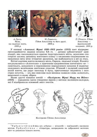 А. Руссо.
Муза,
що надихає поета.
1909 р.
М. Лорансен.
Ґійом Аполлінер та його друзі.
1909 р.
17. Пікассо. Ґійом
Аполлінер —
французький
академік. 1905 р.
У книжці «Алкоголі. Вірші 1898-1913 років» (1913) поет відтворює
світосприйняття людини початку XX ст. — дитини урбаністичної1 циві­
лізації, яка насолоджується красою індустріального міста, захоплено спо­
стерігає шалену динаміку життєвого плину і з великими сподіваннями на
оновлення світу вітає історичні зрушення, що відбуваються в неї на очах.
Епічні картини життя великого міста, Європи, людської історії, Усесвіту
поєднувалися в «Алкоголях» з ліричними одкровеннями поетичного «я» —
самотнього, зануреного в переживання нерозділеного кохання й водночас
охопленого величезною життєвою спрагою. П’янкий і палючий сонячний
напій життя, що дарує насолоду й муку, приголомшує свідомість і заго­
стрює почуття, — ось яке смислове поле виникає навколо слова «алкоголі»,
винесеного в назву збірки.
Назва другої книжки поезій — «Каліграми. Вірші Миру та Війни»
(1918) — породжена ідеєю створення віршів у вигляді малюнків-каліграм,
які б відображали основний зміст текстів.
с
А V vOtJ f
*'1 V І . ! 1v Iі’
?* А
і
J z jKfc*
ЇЙ.
" v,- /
KP„
f 'тШв.' <•*'»»
t ' *’£.
и. %
И*
‘■It
k
m .
V*
'Дл
ФпVw"
4 a t <-ef ce'Met 1-е с(і>Є
Pa(ii Jei
N$4_
Каліграми Ґійома Аполлінера
У р б а н і с т и ч н и й (від лат. urbanus — міський) — пов’язаний з великим
містом. У р б а н і с т и к а — література, зосереджена на зображенні великих
міст та динаміки їхнього життя.
 