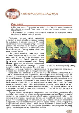 ЛІТЕРАТУРА. МОРАЛЬ. ЛЮДЯНІСТЬ
Ви це знаєте
1. Що таке діалог? Чи можна, на вашу думку, читання книжки вважати
діалогічним процесом? Якщо так, то з ким іще вступає в діалог читач,
окрім автора?
2. Пригадайте, що ви знаєте про художній переклад. За яких умов роботу
перекладача можна вважати вдалою?
Російська поетеса Анна Ахматова
в одному зі своїх віршів порівняла читача
із закопаним у землю скарбом. У такий
спосіб вона увиразнила думку про творчий
діалог між читачем та книжкою: діалог,
у якому читач видобуває з книжки власні
смисли й надає її змісту нових барв і зна­
чень, нового життя.
Цей діалог виникає лише тоді, коли
книжка потрапляє до рук читача, котрий
сприймає її як особисте послання, що
чекає на відгук. Такий контакт твору
із читачем німецькомовний поет Пауль
Целан позначив метафорою пляшкової
пошти. Ця метафора схоплює сутність
нашої зустрічі із книжкою. Зустрічі, що
відбувається понад часовими, просторовими чи культурними кордонами
й надає нам поштовх для нових духовних мандрівок.
Допомогти вам вступити в діалог із творами світової літератури XX-
XXI ст. покликаний цей підручник. Його задумано як книжку, котра не
лише надаватиме інформацію про ті чи ті явища літературного процесу, а й
навчатиме вас аналізувати художні тексти, сприймати їх у контексті доби,
розуміти сутність порушених у них питань духовного життя, відчувати
своєрідність і цінність їхньої художньо-естетичної «фактури». Особливу
увагу в підручнику приділено біографічним нарисам. Вони мають на меті
представити митців без хрестоматійного глянцю: як живих людей, котрі
в нелегких випробуваннях долі здобували духовний досвід, що згодом
закарбувався в слові.
Звісно, кожен письменник увиразнює своє розуміння життєвих цін­
ностей, і часто воно не збігається із загальноприйнятим. Проте чи варто
вимагати від літератури такого збігу? Адже літературний твір — не
виклад непорушних священних істин, як релігійний текст, і не декла­
рація готових відповідей на питання, як ідеологічно-агітаційне звернення.
У художньому тексті відображено духовні прозріння та ілюзії автора; опір,
котрий чинить митець епосі, і тиск епохи на митця. У такий спосіб твор­
чість прокладає свій шлях до царини духовного, загартовуючи людську
душу і спрямовуючи її на невпинний пошук.
В. Ван Гог. Читачка роману. 1888 р.
 