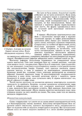 Світові мотиви
Ця ідея не була новою. Аналогічні спроби
робилися ще за часів античності. Були вони,
до речі, поширені також в українській баро­
ковій поезії (Іван Величковський). Отже,
Аполлінер, який експериментував у цьому
напрямі, не був винахідником. Однак він
вдихнув у поетичну форму вірша-малюнка
нове життя. Ця форма приваблювала його
як сучасний засіб організації поетичного
тексту. ▼А.Ж
У віршах «Каліграм» простежуються зна­
йомі з «Алкоголів» настрої віри в науково-
технічний прогрес та пафос революційного
оновлення світу. Однак дух книжки визна­
чають поезії, пов’язані з воєнною тематикою.
Спираючись на особистий фронтовий досвід,
Аполлінер розкриває страшну руйнівну
силу війни. Скорбота за загиблими, спів­
чуття постраждалим, тривога за тих, кому
довелося власноруч виконувати щоденну
криваву роботу, щохвилини наражаючись
на смертельну небезпеку, утворюють емоційне тло аполлінерівської воєнної
лірики. Пацифістським пафосом забарвлені навіть любовні поезії до Лу.
Поетичну реформу Аполлінера спрямовано на ствердження засад
нового мистецтва. Сам поет визначав його як «новий реалізм», «натура­
лізм вищого типу», «надреалізм». Проте було б помилкою, прислухаючись
до цих визначень, уписувати аполлінерівську поезію в коло реалістичних
або натуралістичних творів. Справді, поет прагнув наситити лірику
«прозою життя», а тому й удавався до перетворення «непоетичних»,
буденних речей (як, скажімо, стиль газетних репортажів) на елементи
образної тканини ліричного твору. В аполлінерівській «надреальності»
зливалися в один потік численні антитези: життя і творчість, проза
буденності й поезія душі, епос сучасного світу й лірика поетичного «я»,
реалії дійсності й міфи тощо.
Такий синтез досягався за допомогою арсеналу новаторських художніх
принципів та прийомів. Зокрема, шляхом проведення асоціативних пара­
лелей із зображуваним явищем, які, уникаючи зовнішньої подібності
з ним, виявляли його внутрішню сутність. Цей принцип Аполлінер ілю­
стрував таким прикладом: «Коли людина захотіла наслідувати ходу, вона
створила колесо, на ногу начебто не схоже. Так вона, сама того не знаючи,
вигадала сюрреалізм».
Філологічна консультація
Слово «сюрреалізм» тут ужите не як назва певної авангардистської течії,
а в безпосередньому своєму значенні. Аполлінер використовував його як
синонім нового мистецтва, здатного відтворювати вищу «надреальність».
Поет не відносив себе до жодного літературного напряму. Він наголошував:
«Назви шкіл не мають жодного значення та є лише засобом розрізнення
Г. Нарбутп. Алегорія на початок
Першої світової війни. Ескіз
обкладинки журналу. 1915 р.
 