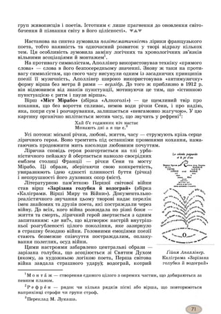 груп живописців і поетів. Істотним є лише прагнення до оновлення світо­
бачення й пізнання світу В ЙОГО Ц ІЛ ІС Н О С ТІ». Ж Ж Ж
Настанова на синтез зумовила політематичність лірики французького
поета, тобто наявність та одночасний розвиток у творі відразу кількох
тем. Ця особливість зумовила заміну логічних та хронологічних зв’язків
вільними асоціаціями й монтажем1.
На противагу символістам, Аполлінер використовував техніку «прямого
слова» — слова в його безпосередньому значенні. Знову ж таки на проти­
вагу символістам, що свого часу висунули одним із засадничих принципів
поезії її музичність, Аполлінер широко використовував «антимузичну»
форму вірша без метра й рими — верлібр. До того ж приблизно в 1912 р.
він відмовився від знаків пунктуації, мотивуючи це тим, що «істинною
пунктуацією є ритм і паузи вірша».
Вірш «Міст Мірабо» (збірка «Алкоголі») — це щемливий твір про
кохання, що без вороття спливає, немов води річки Сени, і про надію,
яка, попри сум і розчарування, залишається «невгамовно жагучою». У цю
картину органічно вплітається мотив часу, що звучить у рефрені2:
Хай б’є годинник ніч настає
Минають дні а я ще є.3
La cohmbe pwgnardie
et k jet d'tau
»pof?C*1t « » litre» lleurlc*
MAR£Y£LOAIБMARIE
<s*»u qui
pitut* .1 q»i prit
celt? colombP s'exume
Усі потоки: міської річки, любові, життя, часу — струмують крізь серце
ліричного героя. Воно тремтить під останніми променями кохання, нама­
гаючись продовжити мить насолоди любовним почуттям.
Лірична сповідь героя розгортається на тлі урба­
ністичного пейзажу й обертається навколо своєрідних
емблем столиці Франції — річки Сени та мосту
Мірабо. Ці образи, зберігаючи свою конкретність,
увиразнюють ідею єдності плинності буття (річка)
і непорушності його духовних опор (міст).
Літературною пам’яткою Першої світової війни
став вірш «Зарізана голубка й водограй» (збірка
«Каліграми. Вірші Миру та Війни»). Документально-
реалістичного звучання цьому творові надає перелік
імен знайомих та друзів поета, які постраждали через
війну. До всіх, кого війна розкидала по різні боки —
життя та смерть, ліричний герой звертається з одним
запитанням: «де ви?», що відтворює настрій внутріш­
ньої розгубленості цілого покоління, яке зазирнуло
в страшну безодню війни. Головними емоціями поезії
стають безмежне співчуття постраждалим, оплаку­
вання полеглих, осуд війни.
Цими настроями забарвлено центральні образи —
зарізана голубка, що асоціюється зі Святим Духом
(якому, за художньою логікою поета, Перша світова
війна завдала страшного удару); водограй, котрий
ч ч
rtf'*.
ч
^ ч
- -
з*4*
і.**
- X**y%
„0..
Ґ ій о м А п о л л ін е р .
Каліграма «Зарізана
голубка й водограй»
1М о н т а ж — створення єдиного цілого з окремих частин, що добираються за
певним планом.
2Р е ф р е н — рядок чи кілька рядків пісні або вірша, що повторюються
наприкінці строфи чи групи строф.
3Переклад М. Лукаша.
 