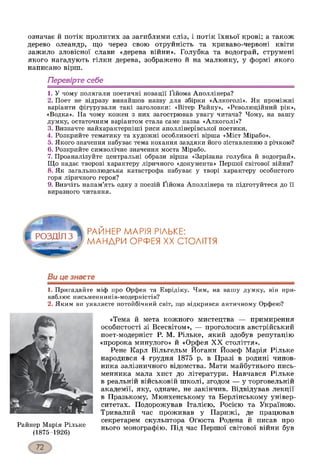 означає й потік пролитих за загиблими сліз, і потік їхньої крові; а також
дерево олеандр, що через свою отруйність та криваво-червоні квіти
зажило зловісної слави «дерева війни». Голубка та водограй, струмені
якого нагадують гілки дерева, зображено й на малюнку, у формі якого
написано вірш.
Перевірте себе
1. У чому полягали поетичні новації Ґійома Аполлінера?
2. Поет не відразу винайшов назву для збірки «Алкоголі». Як проміжні
варіанти фігурували такі заголовки: «Вітер Райну», «Революційний рік»,
«Водка». На чому кожен з них загострював увагу читача? Чому, на вашу
думку, остаточним варіантом стала саме назва «Алкоголі»?
3. Визначте найхарактерніші риси аполлінерівської поетики.
4. Розкрийте тематику та художні особливості вірша «Міст Мірабо».
5. Якого значення набуває тема кохання завдяки його зіставленню з річкою?
6. Розкрийте символічне значення моста Мірабо.
7. Проаналізуйте центральні образи вірша «Зарізана голубка й водограй».
Що надає творові характеру ліричного «документа» Першої світової війни?
8. Як загальнолюдська катастрофа набуває у творі характеру особистого
горя ліричного героя?
9. Вивчіть напам’ять одну з поезій Ґійома Аполлінера та підготуйтеся до її
виразного читання.
РАЙНЕР МАРІЯ РІАЬКЕ:
МАНДРИ ОРФЕЯ XX СТОЛІТТЯ
Ви це знаєте12
1. Пригадайте міф про Орфея та Еврідіку. Чим, на вашу думку, він при­
ваблює письменників-модерністів?
2. Яким ви уявляєте потойбічний світ, що відкрився античному Орфею?
Райнер Марія Рільке
(1875-1926)
«Тема й мета кожного мистецтва — примирення
особистості зі Всесвітом», — проголосив австрійський
поет-модерніст Р. М. Рільке, який здобув репутацію
«пророка минулого» й «Орфея XX століття».
Рене Карл Вільгельм Йоганн Йозеф Марія Рільке
народився 4 грудня 1875 р. в Празі в родині чинов­
ника залізничного відомства. Мати майбутнього пись­
менника мала хист до літератури. Навчався Рільке
в реальній військовій школі, згодом — у торговельній
академії, яку, одначе, не закінчив. Відвідував лекції
в Празькому, Мюнхенському та Берлінському універ­
ситетах. Подорожував Італією, Росією та Україною.
Тривалий час проживав у Парижі, де працював
секретарем скульптора Оґюста Родена й писав про
нього монографію. Під час Першої світової війни був
 
